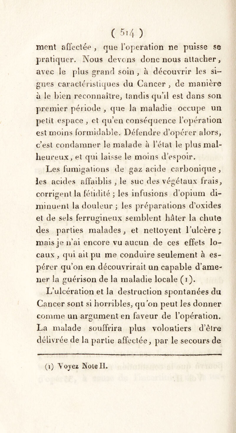 mont affectée , que l’operation ne puisse sa pratiquer. Nous devons donc nous attacher, avec le plus grand soin , à découvrir les si¬ gnes caractéristiques du Cancer , de manière à le bien reconnaître, tandis qu’d est dans son premier période , que la maladie occupe un petit espace , et qu’en conséquence l’opération est moins formidable. Défendre d’opérer alors, c’est condamner le malade à l’état le plus mal¬ heureux, et qui laisse le moins d’espoir. Les fumigations de gaz acide carbonique , les acides affaiblis , le suc des végétaux frais, corrigent la fétidité ; les infusions d’opium di¬ minuent la douleur ; les préparations d’oxides et de sels ferrugineux semblent hâter la chute des parties malades, et nettoyent l’ulcère ; mais je n’ai encore vu aucun de ces effets lo¬ caux , qui ait pu me conduire seulement h es¬ pérer qu’on en découvrirait un capable d’ame¬ ner la guérison de la maladie locale (i). L’ulcération et la destruction spontanées du Cancer sont si horribles, qu’on peut les donner comme un argument en faveur de l’opération. La malade souffrira plus volontiers d’être délivrée de la partie affectée, par le secours de (1) Voyez NoieII.
