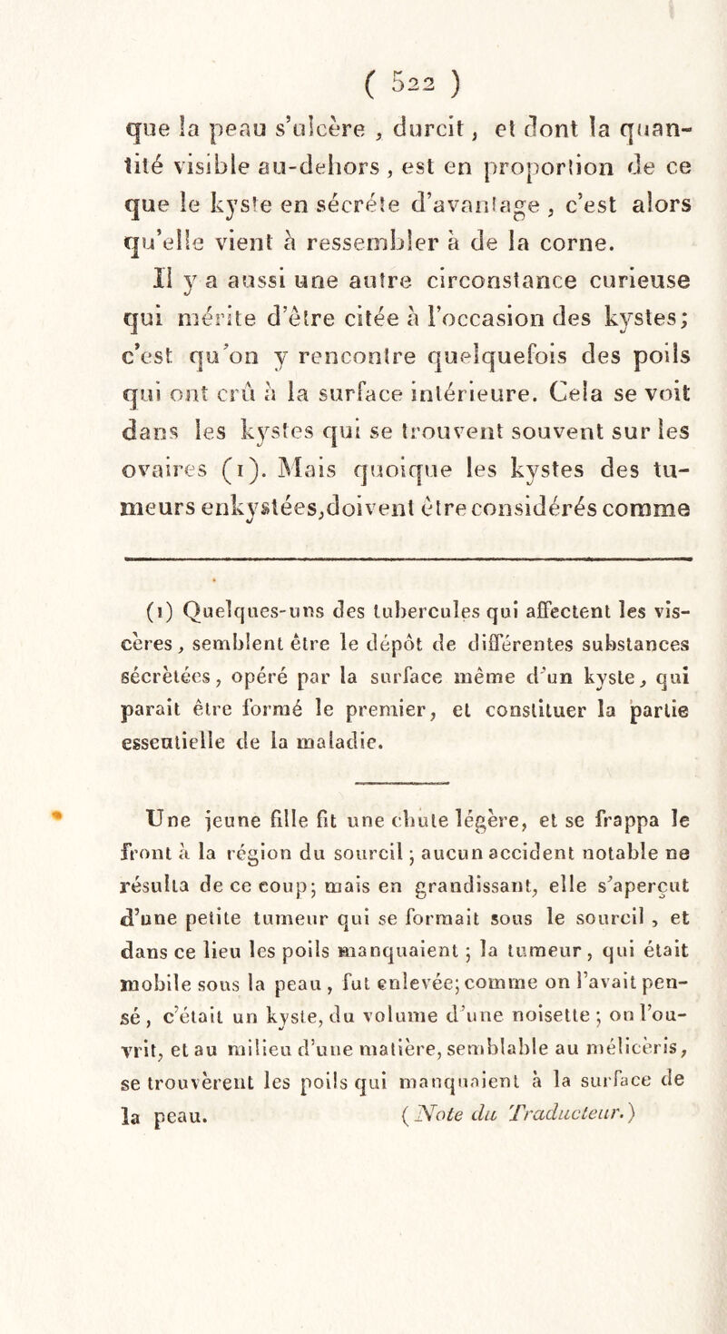 que la peau s’ulcère durcit, et dont la quan¬ tité visible au-dehors, est en proportion de ce que le kyste en secréte d’avantage , c’est alors qu’elle vient a ressembler à de la corne. Il y a aussi une autre circonstance curieuse qui mérite d’étre citée a l’occasion des kystes; c’est qu’on y rencontre quelquefois des poils qui ont cru a la surface intérieure. Cela se voit dans les kystes qui se trouvent souvent sur les ovaires (i). Mais quoique les kystes des tu¬ meurs enkystées,doivent être considérés comme (i) Quelques-mis des tubercules qui affectent les vis¬ cères, semblent être le dépôt de différentes substances sécrétées, opéré par la surface même d'un kyste, qui parait être formé le premier, et constituer îa partie essentielle de la maladie. Une ieune fille fit une chute légère, et se frappa le front à la région du sourcil ; aucun accident notable ne résulta de ce coup; ruais en grandissant, elle s^apereut dune petite tumeur qui se formait sons le sourcil , et dans ce lieu les poils manquaient ; îa tumeur , qui était mobile sous la peau , fut enlevée; comme on l’avait pen¬ sé , c’était un kyste, du volume d’une noisette; on l’ou¬ vrit, et au milieu d’une matière, semblable au mélicèris, se trouvèrent les poils qui manquaient à la surface de la peau. {Note du Traducteur.)