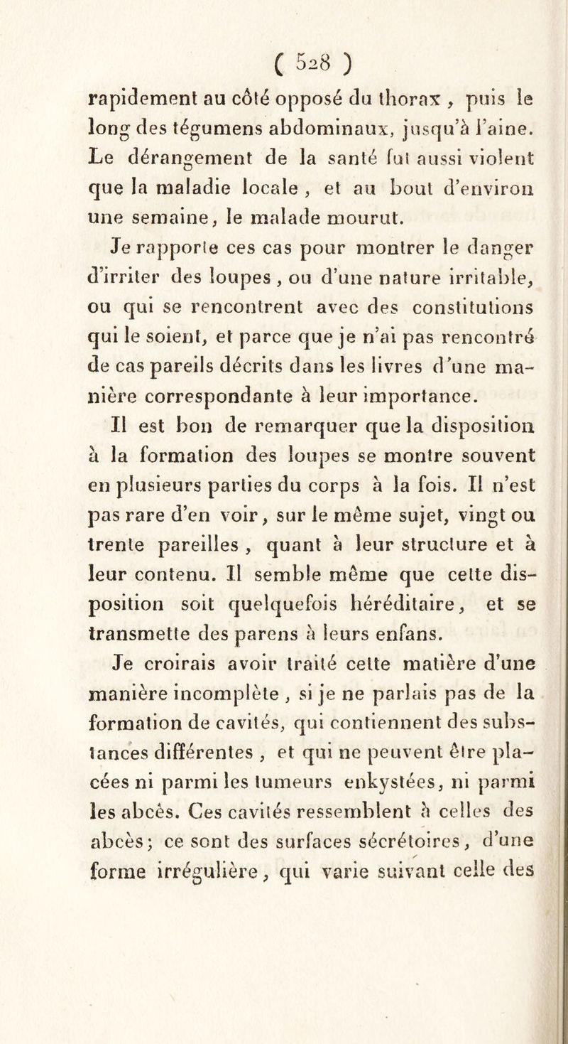 rapidement au coté opposé du thorax , puis le long des tégumens abdominaux, jusqu’à l’aine. Le dérangement de la santé fui aussi violent que la maladie locale , et au bout d’environ une semaine, le malade mourut. Je rapporte ces cas pour montrer le danger d’irriter des loupes , ou d’une nature irritable, ou qui se rencontrent avec des constitutions qui le soient, et parce que je n’ai pas rencontré de cas pareils décrits dans les livres d’une ma¬ nière correspondante à leur importance. Il est bon de remarquer que la disposition à la formation des loupes se montre souvent en plusieurs parties du corps à la fois. Il n’est pas rare d’en voir, sur le même sujet, vingt ou trente pareilles , quant à leur structure et à leur contenu. 11 semble même que cette dis¬ position soit quelquefois héréditaire, et se transmette des parens à leurs enfans. Je croirais avoir traité cette matière d’une manière incomplète , si je ne parlais pas de la formation de cavités, qui contiennent des subs¬ tances différentes , et qui ne peuvent être pla¬ cées ni parmi les tumeurs enkystées, ni parmi les abcès. Ces cavités ressemblent à celles des abcès; ce sont des surfaces sécrétoires, d’une forme irrégulière, qui varie suivant celle des