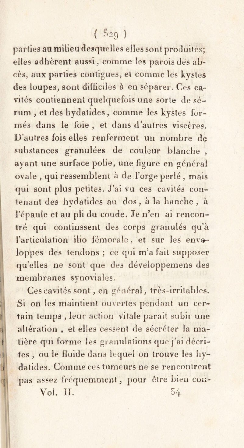 parties au milieu desquelles elles sont produites; elles adhèrent aussi > comme les parois des ab¬ cès, aux parties contiguës, et comme les kystes des loupes, sont difficiles à en séparer. Ces ca¬ vités contiennent quelquefois une sorte de sé¬ rum , et des hydatides, comme les kystes for» mes dans le foie, et dans d autres viscères, D autres fois elles renferment un nombre de substances granulées de couleur blanche , ayant une surface polie, une figure en général ovale , qui ressemblent a de forge perlé, mais qui sont plus petites. J?as vu ces cavités con¬ tenant des hydatides au dos, à la hanche, à !’épaule et au pli du coude. Je n’en ai rencon¬ tré qui continssent des corps granulés qu’à l’articulation ilio fémorale, et sur les enve¬ loppes des tendons ; ce qui m’a fait supposer qu elles ne sont que des développemens des membranes synoviales. Ces cavités sont, en général, très-irritables. Si on les maintient ouvertes pendant un cer¬ tain temps , leur action vitale parait subir une altération , et elles cessent de sécréter la ma¬ tière qui forme les granulations que j’ai décri¬ tes , ou le fluide dans lequel on trouve les hy~ datides. Comme ces tumeurs ne se rencontrent pas assez fréquemment, pour être bien cou- ! ' Voi. n. 54