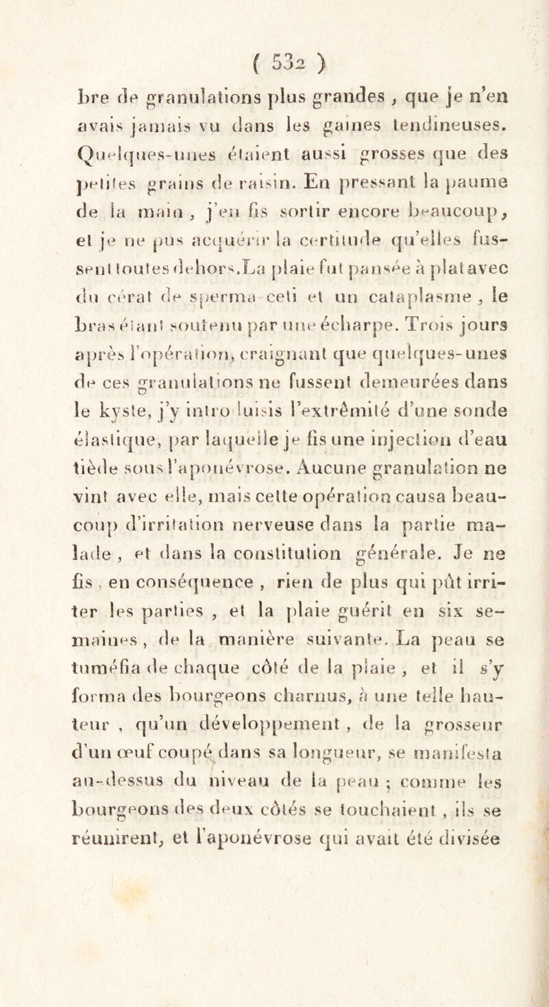 bre de granulations plus grandes , que je n’en avais jamais vu dans les gaines tendineuses. Quelques-unes étaient aussi grosses que des petites grains de raisin. En pressant la pauma de ia main, j’en fis sortir encore beaucoup, et je ne pus acquérir la certitude qu’elles fus¬ sent toutes dehors.La plaie fut pansée h plat avec du cérat de sperma ceti et un cataplasme , le bras étant soutenu par une écharpe. Trois jours après l’opération, craignant que quelques-unes de ces granulations ne fussent demeurées dans le kyste, j’y introduisis l’extrémité d’une sonde élastique, par laquelle je fis une injection d’eau tiède sous l’aponévrose. Aucune granulation ne vint avec elle, mais celte opération causa beau¬ coup d’irritation nerveuse dans la partie ma¬ lade , et dans la constitution générale. Je ne fis , en conséquence , rien de plus qui pût irri¬ ter les parties , et la plaie guéri? en six se¬ maines , fie la manière suivante. La peau se tuméfia de chaque coté de la plaie , et il s’y forma des bourgeons charnus, a une telle hau¬ teur , qu’un développement , de la grosseur d’un œuf coupé dans sa longueur, se manifesta au-dessus du niveau de la peau ; comme les bourgeons des deux côtés se touchaient , ils se réunirent, et l’aponévrose qui avait été divisée