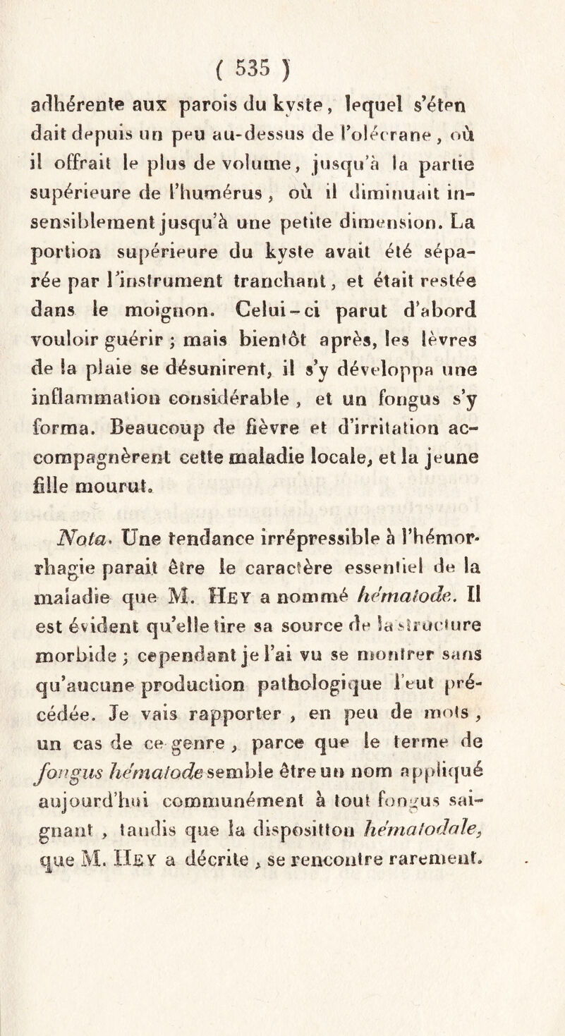 adhérente aux parois du kyste, lequel s’éten dait depuis un peu au-dessus de l’olécrane , où il offrait le plus de volume, jusqu’à la partie supérieure de l’humérus , où il diminuait in¬ sensiblement jusqu’à une petite dimension. La portion supérieure du kyste avait été sépa¬ rée par 1 instrument tranchant , et était restée dans le moignon. Celui-ci parut d’abord vouloir guérir ; mais bientôt après, les lèvres de la plaie se désunirent, il s’y développa une inflammation considérable , et un fongus s’y forma. Beaucoup de fièvre et d’irritation ac¬ compagnèrent cette maladie locale, et la jeune fille mourut» Nota. Une tendance irrépressible à l’hémor* rhagie parait être le caractère essentiel de la maladie que M. ÏTiSY a nommé hdmalode. Il est évident qu’elle lire sa source de la structure morbide; cependant je l’ai vu se montrer sans qu’aucune production pathologique 1 eut pré¬ cédée. Je vais rapporter , en peu de mots , un cas de ce genre , parce que le terme de fongus hématode semble être un nom appliqué aujourd’hui communément à tout fondus sai¬ gnant , tandis que la disposition hématodale, que M. IIEY a décrite , se rencontre rarement.