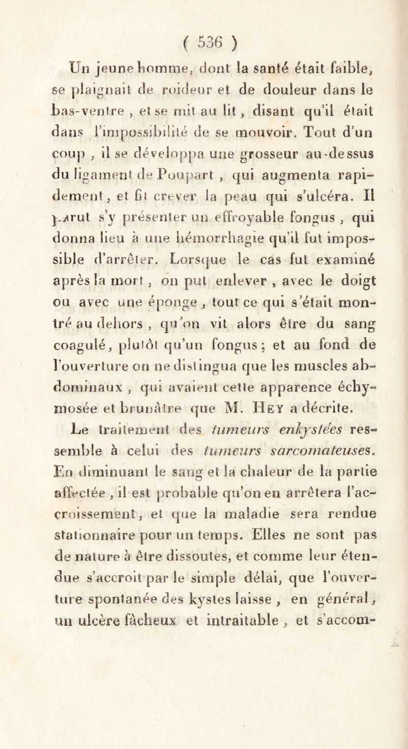 Un jeune homme, dont la santé était faible, se plaignait de raideur et de douleur dans le bas-venlre , et se mit au lit, disant qu'il était dans rimpossibililé de se mouvoir. Tout d’un coup , il se développa une grosseur au-dessus du ligament de Poupart , qui augmenta rapi¬ dement, et fit crever la peau qui s'ulcéra. Il partit s’y présenter un effroyable fongus , qui donna lieu à une hémorrhagie qu i! fut impos¬ sible d’arrêter. Lorsque le cas fut examiné après la mort , on put enlever , avec le doigt ou avec une éponge , tout ce qui s’était mon¬ tré au dehors , qu ’on vit alors être du sang coagulé, plutôt qu’un fongus ; et au fond de l’ouverture on ne distingua que les muscles ab¬ dominaux , qui avaient cette apparence échy- inosée et brunâtre que M. Hey a décrite. Le traitement des fumeurs enkystées res¬ semble à celui des tumeurs sarcomateuses. En diminuant le sang et la chaleur de la partie affectée , il est probable qu’on en arrêtera l’ac¬ croissement, et que la maladie sera rendue stationnaire pour un temps. Elles ne sont pas de nature à être dissoutes, et comme leur éten¬ due s’accroît par le simple délai, que l’ouver¬ ture spontanée des kystes laisse , en général, un ulcère fâcheux et intraitable , et s’accom-