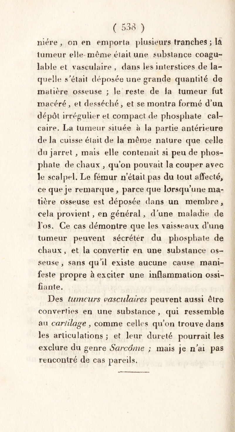 niére , on en emporta plusieurs tranches ; lâ tumeur elle même était une substance coagu¬ lable et vasculaire , dans les interstices de la¬ quelle s'était déposée une grande quantité de matière osseuse ; le reste de la tumeur fut macéré, et desséché, et se montra formé d’un dépôt irrégulier et compact de phosphate cal¬ caire. La tumeur située à la partie antérieure delà cuisse était de la même nature que celle du jarret , mais elle contenait si peu de phos¬ phate de chaux , qu’on pouvait la couper avec le scalpel. Le fémur n’était pas du tout affecté, ce que je remarque , parce que lorsqu’une ma¬ tière osseuse est déposée dans un membre, cela provient, en général, d’une maladie de l’os. Ce cas démontre que les vaisseaux d’une tumeur peuvent sécréter du phosphate de chaux , et la convertir en une substance os¬ seuse , sans qu'il existe aucune cause mani¬ feste propre à exciter une inflammation ossi¬ fiante. Des tumeurs vasculaires peuvent aussi être converties en une substance , qui ressemble au cartilage, comme celles qu’on trouve dans les articulations ; et leur dureté pourrait les exclure du genre Sarcome ; mais je n’ai pas rencontré de cas pareils.