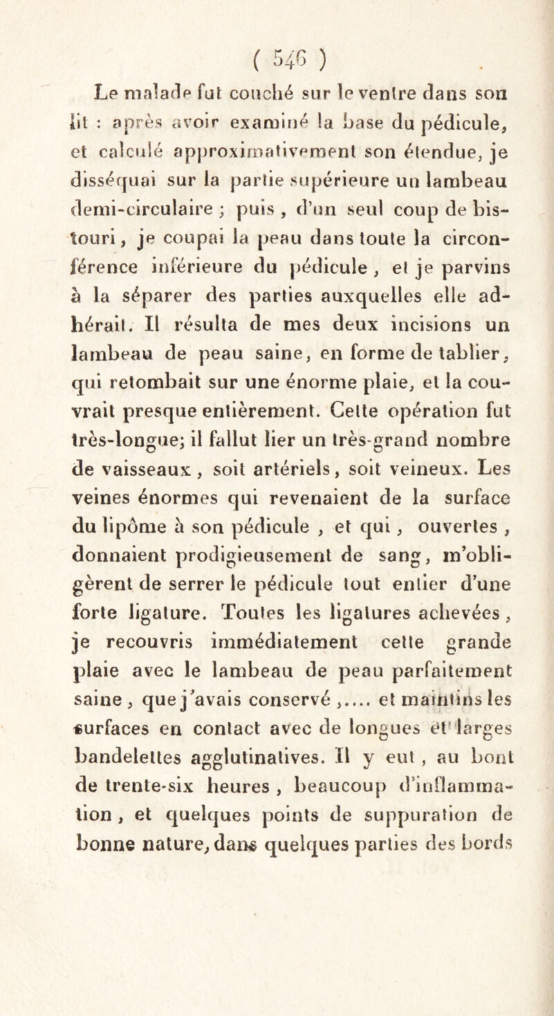 Le malade fut couché sur le ventre dans son lit : après avoir examiné !a hase du pédicule, et calculé approximativement son étendue, je disséquai sur la partie supérieure un lambeau demi-circulaire ; puis , d’un seul coup de bis¬ touri, je coupai la peau dans toute la circon¬ férence inférieure du pédicule , et je parvins à la séparer des parties auxquelles elle ad¬ hérait. Il résulta de mes deux incisions un lambeau de peau saine, en forme de tablier, qui retombait sur une énorme plaie, et la cou¬ vrait presque entièrement. Celte opération fut très-longue; il fallut lier un très-grand nombre de vaisseaux , soit artériels, soit veineux. Les veines énormes qui revenaient de la surface du lipome à son pédicule , et qui, ouvertes , donnaient prodigieusement de sang, m’obli¬ gèrent de serrer le pédicule tout entier d’une forte ligature. Toutes les ligatures achevées, je recouvris immédiatement cette grande plaie avec le lambeau de peau parfaitement saine, que j’avais conservé,.... et maintins les «urfaces en contact avec de longues et larges bandelettes agglutinatives. Il y eut , au bout de trente-six heures , beaucoup d inflamma¬ tion , et quelques points de suppuration de bonne nature, dam quelques parties des bords