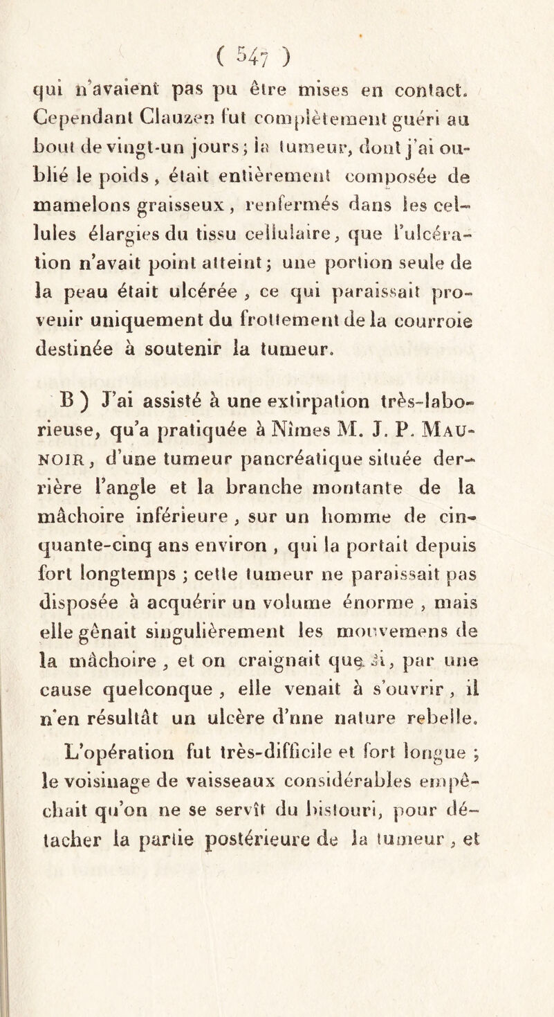 qui a avaient pas pu être mises en contact» Cependant Ciauzen lut complètement guéri au bout de vingt-un jours; ia tumeur, dont j’ai ou¬ blié le poids, était entièrement composée de mamelons graisseux , renfermés dans les cel¬ lules élargies du tissu cellulaire, que i’ulcéra- tion n’avait point atteint; une portion seule de la peau était ulcérée , ce qui paraissait pro¬ venir uniquement du frottement de la courroie destinée à soutenir la tumeur» B ) J’ai assisté à une extirpation très-labo¬ rieuse, qu’a pratiquée à Nimes M. J. P* Mau- noir, d une tumeur pancréatique située der¬ rière l’angle et la branche montante de la mâchoire inférieure , sur un homme de cin¬ quante-cinq ans environ , qui la portait depuis fort longtemps ; cette tumeur ne paraissait pas disposée à acquérir un volume énorme , mais elle gênait singulièrement les moovemens de la mâchoire, et on craignait quepar une cause quelconque , elle venait à s’ouvrir , il n’en résultât un ulcère d’une nature rebelle» L’opération fut très-difficile et fort longue ; le voisinage de vaisseaux considérables empê¬ chait qu’on ne se servît du bistouri, pour dé¬ tacher la partie postérieure de la tumeur , et