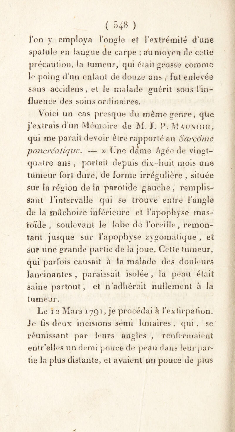 Ion y employa l’ongle et l’extrémité d’une spatule en langue de carpe ; tfu moyen de cette précaution, la tumeur, qui était grosse comme le poing d’un enfant de douze ans , fut enlevée sans accidens, et le malade guérit sousTin- flu ence des soins ordinaires. Voici un cas presque du même genre, qtte j’extrais d'un Mémoire de M. J. P. Maunoir, qui me parait devoir être rapporté au Sarcome pancréatique. — » Une dame Agée de vingt- quatre ans , portait depuis dix-huit mois une tumeur fort dure, de forme irrégulière . située sur la région de la parotide gauche, remplis¬ sant l'intervalle qui se trouve entre l’angle de la mâchoire inférieure et l’apophyse mas- toïde , soulevant le lobe de l’oreille 5 remon¬ tant jusque sur l’apophyse zygomatique , et sur une grande partie de la joue. Cette tumeur, qui parfois causait à la malade des douleurs lancinantes, paraissait isolée, la peau était saine partout, et n’adhérait nullement à la tumeur. Le i 2 Mars 1791, je procédai à l’extirpation. Je lis deux incisions sémi lunaires , qm , se réunissant par Lurs angles , renfermaient entr’elles un demi pouce de peau dans leur par¬ tie la plus distante, et avaient mi pouce de plus