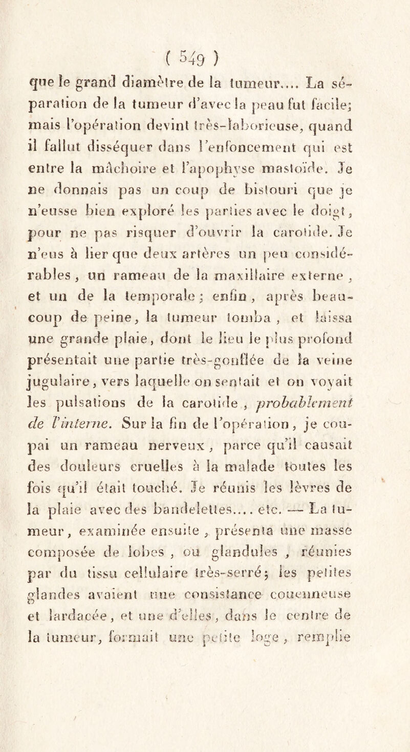 que îe grand diamètre de la tumeur.... La sé¬ paration de la tumeur d’avec la peau fut facile; mais l’opération devint très-laborieuse, quand il fallut disséquer dans l’enfoncement qui est entre la mâchoire et l’apophyse mastoïde. Je ne donnais pas un coup de bistouri que je n’eusse bien exploré les parties avec le doigt, pour ne pas risquer d’ouvrir la carotide. Je n’eus à lier que deux artères un peu considé¬ rables , un rameau de la maxillaire externe , et un de la temporale ; enfin , après beau¬ coup de peine, la tumeur tomba , et laissa une grande plaie, dont le lieu le plus profond présentait une partie très-gonflée de la veine jugulaire, vers laquelle on sentait et on voyait les pulsations de la carotide , probablement de T interne. Sur la fin de l’opération, je cou¬ pai un rameau nerveux , parce qu’il causait des douleurs cruelles h la malade toutes les fois qu’il était touché. Je réunis les lèvres de la plaie avec des bandelettes.... etc. — La S li¬ meur, examinée ensuite , présenta une masse composée de lobes , ou glaedules , réunies par du tissu cellulaire très-serré $ les petites glandes avaient une consistance couenne use et larda cée, et une d’elles, dans le centre de la tumeur, formait une petite loge , remplie