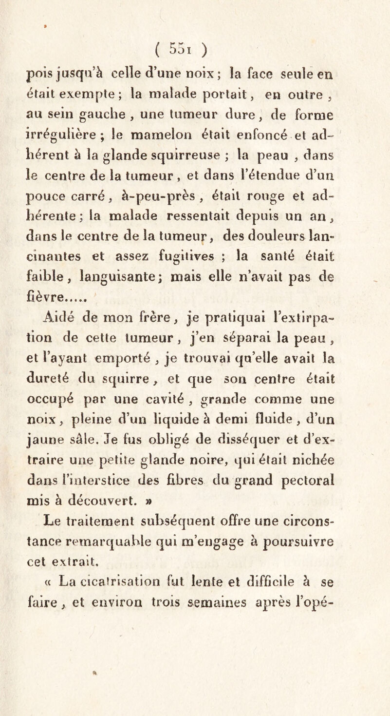 » ( 55, ) pois jusqu'à celle d’une noix ; la face seule en était exempte ; la malade portait, en outre, au sein gauche , une tumeur dure, de forme irrégulière; le mamelon était enfoncé et ad¬ hérent à la glande squirreuse ; la peau , dans îe centre de la tumeur , et dans l’étendue d’un pouce carré , à-peu-près , était rouge et ad» hérente ; la malade ressentait depuis un an, dans le centre de la tumeur, des douleurs lan¬ cinantes et assez fugitives ; la santé était faible, languisante ; mais elle n’avait pas de lièvre. Aidé de mon frère, je pratiquai lextirpa¬ tion de cette tumeur, j’en séparai la peau , et l’ayant emporté , je trouvai qu’elle avait la dureté du squirre, et que son centre était occupé par une cavité , grande comme une noix, pleine d’un liquide à demi fluide , d’un jaune sale. Je fus obligé de disséquer et d’ex¬ traire une petite glande noire, qui était nichée dans l’interstice des fibres du grand pectoral mis à découvert. » Le traitement subséquent offre une circons¬ tance remarquable qui m’engage à poursuivre cet extrait, « La cicatrisation fut lente et difficile à se faire, et environ trois semaines après l’opé- »
