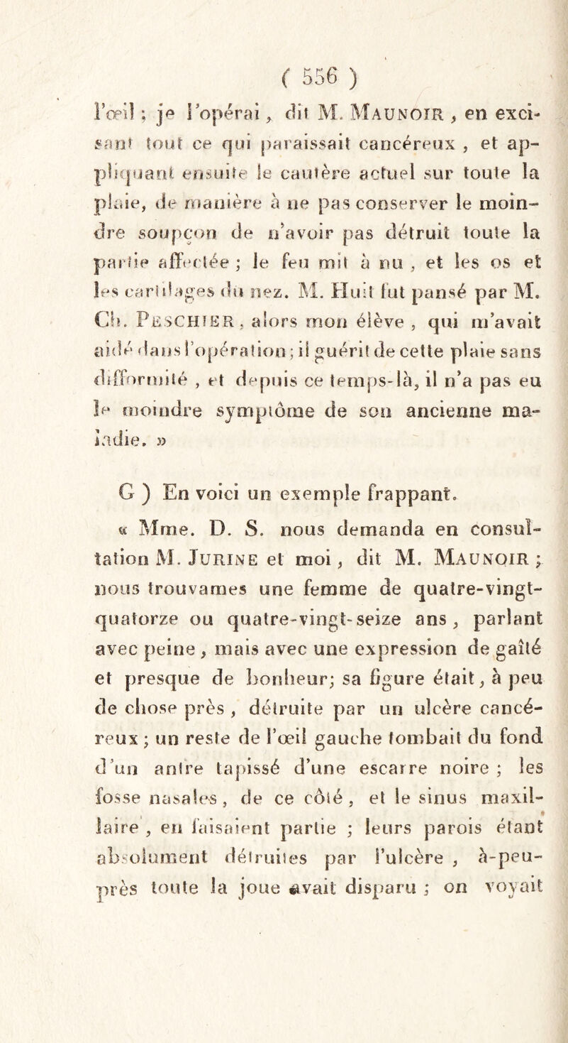 l'œil ; j*1 l’opérai, dit M. Maunoir , en exci¬ sant tout ce qui paraissait cancéreux , et ap¬ pliquant ensuite le cautère actuel sur toute la plaie, de manière à ne pas conserver le moin¬ dre soupçon de n’avoir pas détruit toute la partie affectée ; le feu mit a nu , et les os et les cartilages du nez. M. Huit fut pansé par M. Ch. PbschïBR , alors mon élève , qui m’avait aidé dans l’opération ; il guérit de cette plaie sans difformité , et depuis ce temps-là, il n’a pas eu îe moindre symptôme de son ancienne ma¬ ladie. » G ) En voici un exemple frappant» « Mme. D. S. nous demanda en consul¬ tation M. Jurine et moi, dit M. Maunoir; nous trouvâmes une femme de quatre-vingt- quatorze ou quatre-vingt-seize ans, parlant avec peine , mais avec une expression de gaîté et presque de bonheur; sa figure était, à peu de chose près , détruite par un ulcère cancé¬ reux ; un reste de l’œil gauche tombait du fond d’un antre tapissé d’une escarre noire ; les fosse nasales, de ce côté, et le sinus maxil¬ laire , en faisaient partie ; leurs parois étant absolument détruites par l’ulcère , à-peu- près toute la joue avait disparu ; on voyait