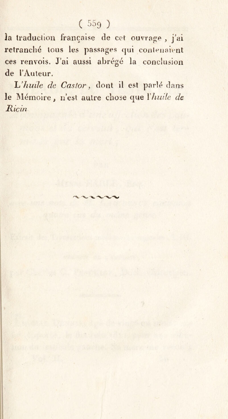 la traduction française de cet ouvrage , j’ai retranché tous les passages qui contenaient ces renvois. J’ai aussi abrégé la conclusion de l’Auteur. Lliuüe de Castor, dont il est parlé dans le Mémoire 9 n’est autre chose que Xhuile de Ricin