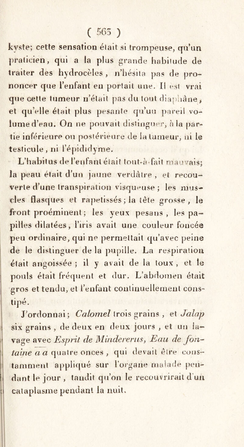 ( 565 ) kyste; cette sensation était si trompeuse, qu’un, praticien, qui a la plus grande habitude de traiter des hydrocèles , n’hésita pas de pro¬ noncer que l’enfant en portail une. IS vrai que cette tumeur n’était pas du tout diaphane* et qu’elle était plus pesante qu’uu pareil vo¬ lume d’eau. On ne pouvait distinguer, a la par¬ tie inférieure ou postérieure de la tumeur, ni le testicule, ni l’épididyme. L’habitus de l’enfant était tout-à-fait mauvais; la peau était d’un jaune verdâtre , et recou¬ verte d’une transpiration visqueuse ; les mus¬ cles flasques et rapetissés ; la tête grosse, le front proéminent ; les yeux pesans , les pa¬ pilles dilatées, l’iris avait une couleur foncée peu ordinaire, qui ne permettait qu’avec peine de le distinguer de la pupille. La respiration était angoissée ; il y avait de la toux , et le pouls était fréquent et dur. L’abdomen était gros et tendu, et l’enfant continuellement cons¬ tipé. J’ordonnai; Calomel trois grains , et Jalap six grains , de deux en deux jours , et un ia- vage avec Esprit de Mindererus, Eau de fon¬ taine a a quatre onces , qui devait être cons¬ tamment appliqué sur l’organe malade pen¬ dant le jour , tandit qu’on le recouvrirait d’un cataplasme pendant la nuit.