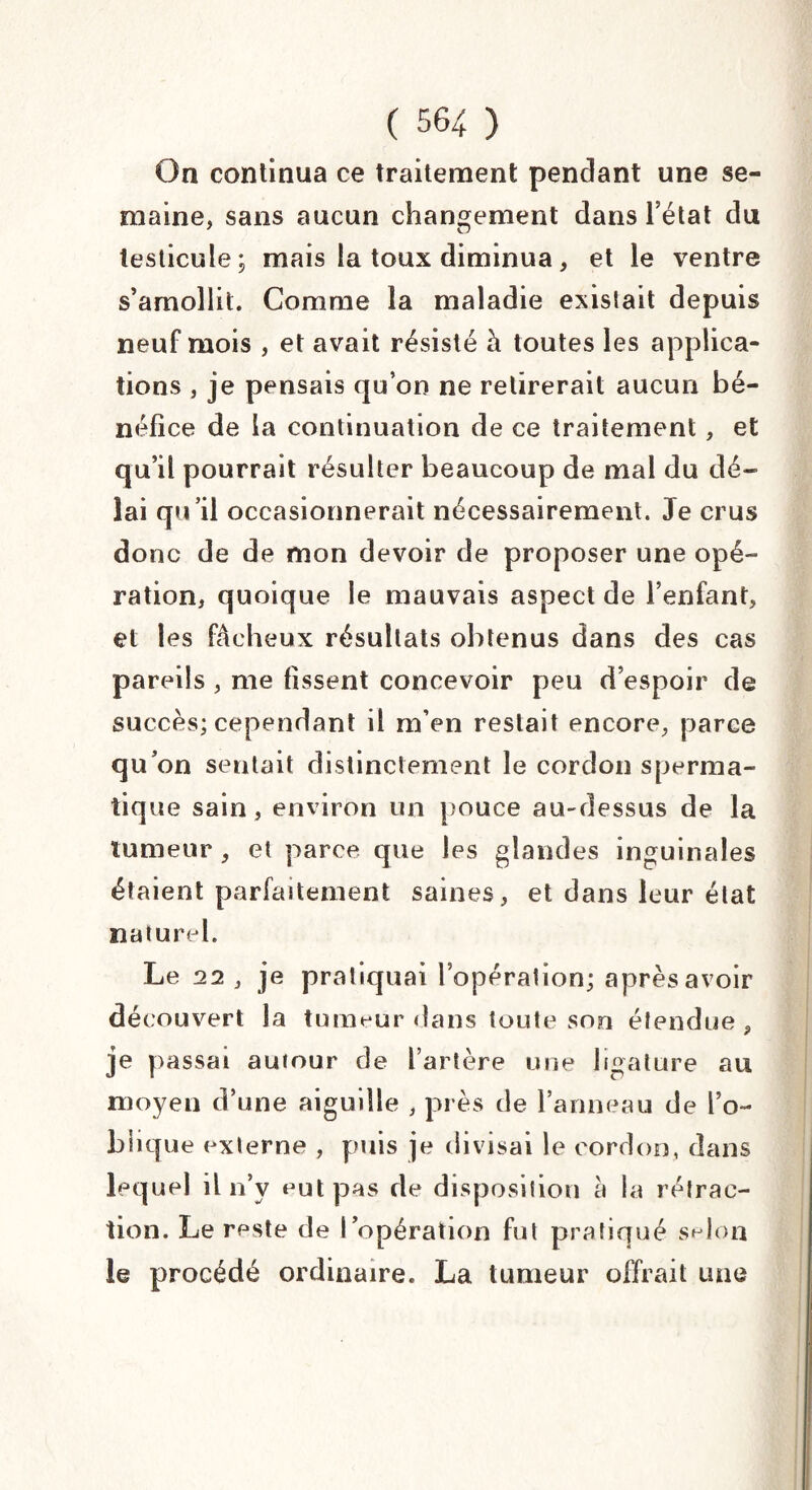 On continua ce traitement pendant une se¬ maine, sans aucun changement dans l’état du testicule; mais la toux diminua, et le ventre s’amollit. Comme la maladie existait depuis neuf mois , et avait résisté à toutes les applica¬ tions j je pensais qu’on ne retirerait aucun bé¬ néfice de la continuation de ce traitement, et qu’il pourrait résulter beaucoup de mal du dé¬ lai qu’il occasionnerait nécessairement. Je crus donc de de mon devoir de proposer une opé¬ ration, quoique le mauvais aspect de l’enfant, et les fâcheux résultats obtenus dans des cas pareils , me fissent concevoir peu d’espoir de succès; cependant il m’en restait encore, parce qu’on sentait distinctement le cordon sperma¬ tique sain, environ un pouce au-dessus de la tumeur , et parce que les glandes inguinales étaient parfaitement saines, et dans leur état naturel. Le 22 , je pratiquai l’opération; après avoir découvert la tumeur dans toute son étendue , je passai auiour de l’artère une ligature au moyen d’une aiguille , près de l’anneau de l’o¬ blique externe , puis je divisai le cordon, dans lequel il n’y eut pas de disposition à la rétrac¬ tion. Le reste de l’opération fut pratiqué selon le procédé ordinaire. La tumeur offrait une