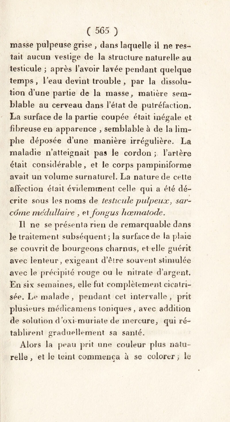 niasse pulpeuse grise , dans laquelle il ne res¬ tait aucun vestige de la structure naturelle au testicule ; après l’avoir lavée pendant quelque temps , l’eau devint trouble , par la dissolu¬ tion d’une partie de la masse, matière sem¬ blable au cerveau dans l’état de putréfaction. La surface de la partie coupée était inégale et fibreuse en apparence , semblable à de la lim- phe déposée d’une manière irrégulière. La maladie n’atteignait pas le cordon ; l’artère était considérable, et le corps pampiniforme avait un volume surnaturel. La nature de cette affection était évidemment celle qui a été dé¬ crite sous les noms de testicule pulpeux, sar¬ come médullaire , et Jbngus hœrnatode. Il ne se présenta rien de remarquable dans le traitement subséquent ; la surface de la plaie se couvrit de bourgeons charnus, et elle guérit avec lenteur, exigeant d’être souvent stimulée avec le précipité rouge ou le nitrate d’argent* En six semaines, elle fut complètement cicatri¬ sée. Le malade , pendant cet intervalle, prit plusieurs médicamens toniques, avec addition de solution d’oxi muriate de mercure, qui ré¬ tablirent graduellement sa santé. Alors la peau prit une couleur plus natu¬ relle , et le teint commença à se colorer ; le