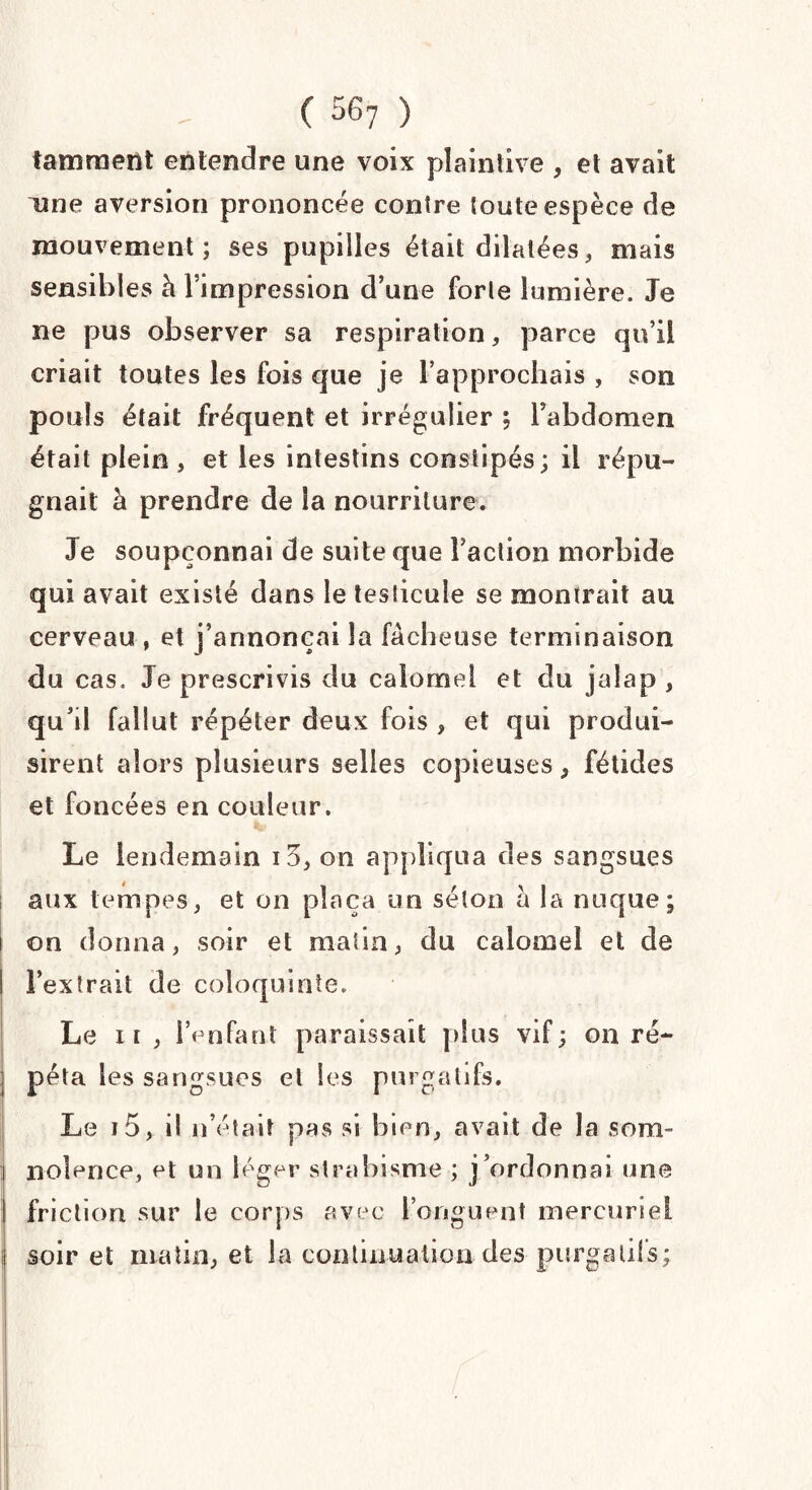 laminent entendre une voix plaintive , et avait une aversion prononcée contre toute espèce de mouvement; ses pupilles était dilatées, mais sensibles à l’impression d’une forte lumière. Je ne pus observer sa respiration, parce qu’il criait toutes les fois que je l’approchais , son pouls était fréquent et irrégulier ; l’abdomen était plein, et les intestins constipés; il répu¬ gnait h prendre de la nourriture. Je soupçonnai de suite que Faction morbide qui avait existé dans le testicule se montrait au cerveau , et j’annonçai la fâcheuse terminaison du cas. Je prescrivis du calomel et du jalap , qu’il fallut répéter deux fois , et qui produi¬ sirent alors plusieurs selles copieuses , fétides et foncées en couleur. Le lendemain i3, on appliqua des sangsues aux tempes, et on plaça un séton à la nuque; i on donna, soir et matin, du calomel et de ! Fexîrait de coloquinte. Le n, IVnfant paraissait plus vif; on ré¬ péta les sangsues et les purgatifs. Le i5, il n’était pas si bien, avait de la sont- i noîence, et un léger strabisme ; j’ordonnai une friction sur le corps avec l’onguent mercuriel soir et matin, et la continuation des purgatifs;