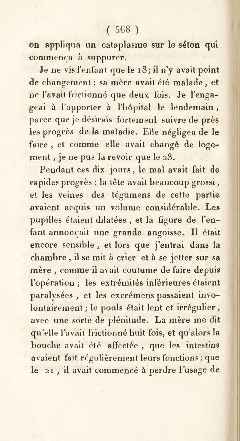 on appliqua un cataplasme sur le séton qui commença h suppurer. Je ne vis Penfanl nue le 18; il n’y avait point de changement ; sa mère avait été malade, et ne l’avait frictionné que deux fois. Je l’enga¬ geai à l’apporter à l’hôpital le lendemain, parce que je désirais fortement suivre de près les progrès de la maladie. Elle négligea de le faire , et comme elle avait changé de loge¬ ment , je ne pus la revoir que le 28. Pendant ces dix jours, le mal avait fait de rapides progrès ; la tête avait beaucoup grossi, et les veines des tégumens de cette partie avaient acquis un volume considérable. Les pupilles étaient dilatées , et la figure de l’en¬ fant annonçait une grande angoisse. Il était encore sensible , et lors que j’entrai dans la chambre, il se mit à crier et à se jetter sur sa mère , comme il avait coutume de faire depuis l’opération ; les extrémités inférieures étaient paralysées , et les excrémens passaient invo¬ lontairement ; le pouls était lent et irrégulier, avec une sorte de plénitude. La mère me dit qu elle l’avait frictionné huit fois, et qu’alors la bouche avait été affectée , que les intestins avaient fait régulièrement leurs fonctions; que le 21 , il avait commencé à perdre l’usage de