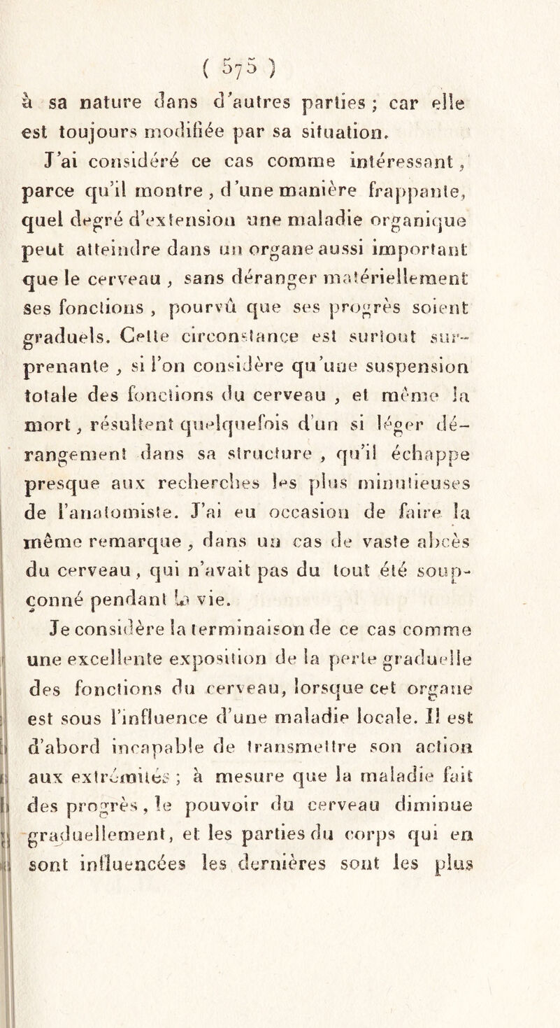 à sa nature clans d ’autres parties ; car elle est toujours modifiée par sa situation. J’ai considéré ce cas comme intéressant, parce qu’il montre , d’une manière frappante, quel degré d’extension une maladie organique peut atteindre dans un organe aussi important que le cerveau , sans déranger matériellement Ses fonctions , pourvu que ses progrès soient graduels. Celte circonstance est surtout sur¬ prenante , si l’on considère qu’une suspension totale des fonctions du cerveau , et même la mort, résultent quelquefois d un si léger dé¬ rangement dans sa structure , qu’il échappe presque aux recherches les plus minutieuses de l’anatomiste. J’ai eu occasion de faire la 1 il ! même remarque , dans un cas de vaste abcès du cerveau , qui n’avait pas du tout été soup¬ çonné pendant In vie. Je considère la terminaison de ce cas comme une excellente exposition de la perte graduelle des fonctions du cerveau, lorsque cet organe est sous l’influence d’une maladie locale. Il est d’abord incapable de transmettre son action aux extrémités ; à mesure que la maladie fait des progrès, le pouvoir du cerveau diminue graduellement, et les parties du corps qui en sont influencées les dernières sont les plus