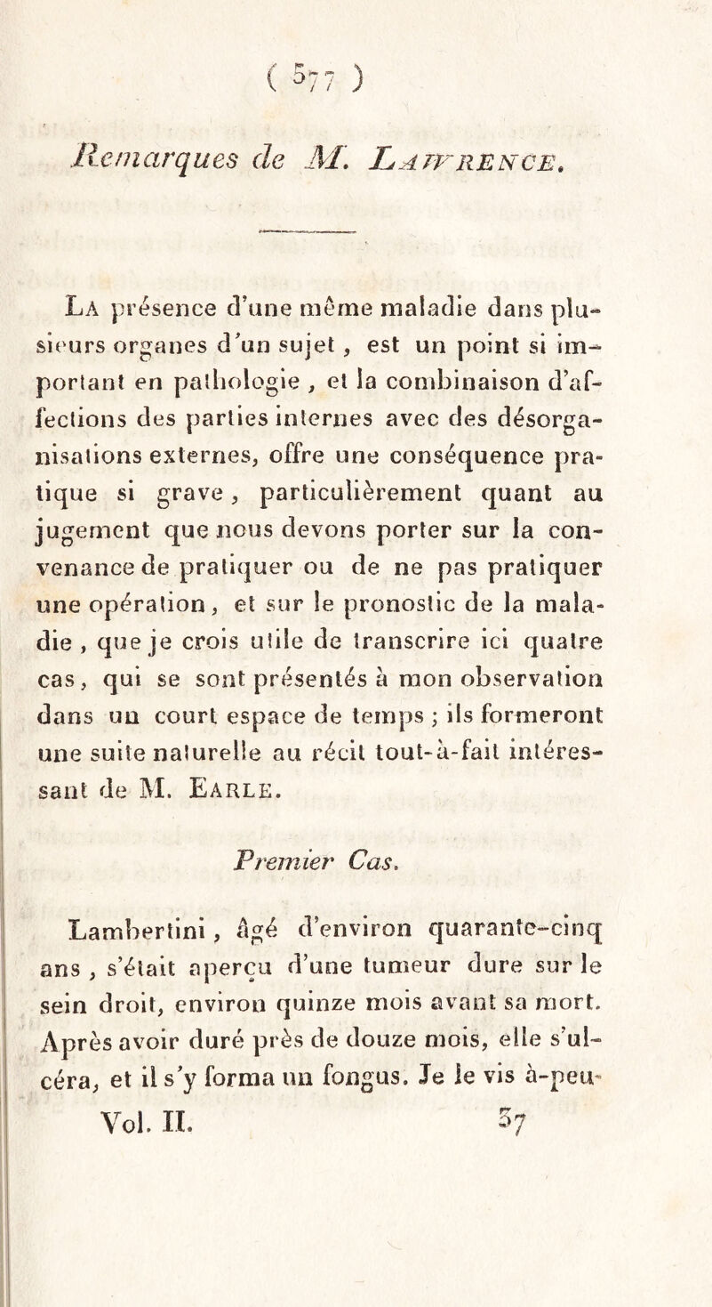.Remarques de M. Lawrence. La présence d’une meme maladie dans plu¬ sieurs organes d’un sujet , est un point si im¬ portant en pathologie , et la combinaison d’af¬ fections des parties internes avec des désorga¬ nisations externes, offre une conséquence pra¬ tique si grave, particulièrement quant au jugement que nous devons porter sur la con¬ venance de pratiquer ou de ne pas pratiquer une opération, et sur le pronostic de la mala¬ die , que je crois utile de transcrire ici quatre cas, qui se sont présentés a mon observation dans un court espace de temps ; ils formeront une suite naturelle au récit tout-à-fail intéres¬ sant de M. Earle. Premier Cas. Lambertini, âgé d’environ quarante-cinq ans , s’était aperçu d’une tumeur dure sur le sein droit, environ quinze mois avant sa mort. Après avoir duré près de douze mois, elle s’ul¬ céra, et il s y forma un fongus. Je le vis à-peu- Vol. IL 5;