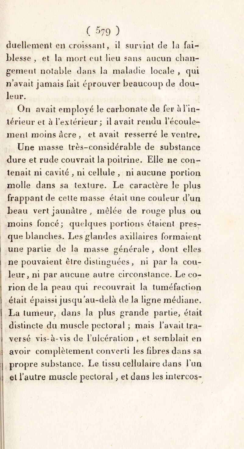 duellement en croissant, il survint de la fai¬ blesse , et la mort eut lieu sans aucun chan¬ gement notable dans la maladie locale , qui n’avait jamais fait éprouver beaucoup de dou¬ leur. On «avait employé le carbonate de fer à 1 in¬ térieur et à l’extérieur ; il avait rendu l’écoule¬ ment moins âcre , et avait resserré le ventre. Une masse très-considérable de substance dure et rude couvrait la poitrine. Elle ne con¬ tenait ni cavité , ni cellule , ni aucune portion molle dans sa texture. Le caractère le plus frappant de celte masse était une couleur d’un beau vert jaunâtre , mêlée de rouge plus ou moins foncé; quelques portions étaient pres¬ que blanches. Les glandes axillaires formaient une partie de la masse générale , dont elles ne pouvaient être distinguées, ni par la cou¬ leur, ni par aucune autre circonstance. Le co- rion de la peau qui recouvrait la tuméfaction était épaissi jusqu’au-delà de la ligne médiane. La tumeur, dans la plus grande partie, était distincte du muscle pectoral ; mais l’avait tra- I versé vis-à-vis de l’ulcération , et semblait en avoir complètement converti les fibres dans sa propre substance. Le tissu cellulaire dans l’un et l’autre muscle pectoral, et dans les intercos-