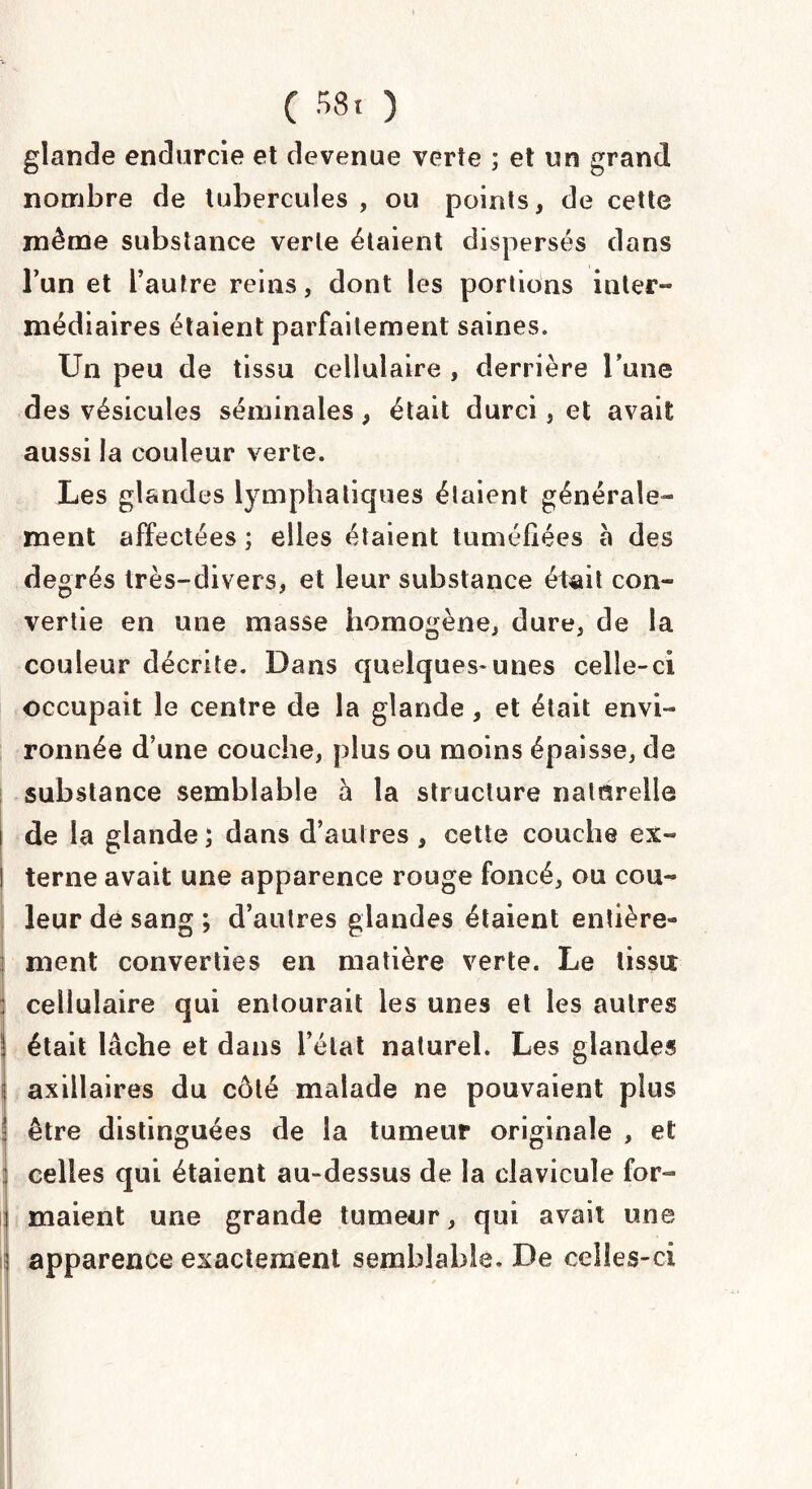 ( 58« ) glande endurcie et devenue verte ; et un grand nombre de tubercules , ou points, de cette même substance verte étaient dispersés dans l’un et l’autre reins, dont les portions inter- médiaires étaient parfaitement saines. Un peu de tissu cellulaire , derrière l’une des vésicules séminales, était durci, et avait aussi la couleur verte. Les glandes lymphatiques étaient générale¬ ment affectées ; elles étaient tuméfiées a des degrés très-divers, et leur substance était con¬ vertie en une masse homogène, dure, de la couleur décrite. Dans quelques-unes celle-ci occupait le centre de la glande, et était envi¬ ronnée d’une couche, plus ou moins épaisse, de substance semblable à la structure naturelle de la glande; dans d’autres, cette couche ex¬ terne avait une apparence rouge foncé, ou cou¬ leur de sang ; d’autres glandes étaient entière¬ ment converties en matière verte. Le lissa cellulaire qui entourait les unes et les autres était lâche et dans Délai naturel. Les glandes axillaires du côté malade ne pouvaient plus être distinguées de la tumeur originale , et celles qui étaient au-dessus de la clavicule for¬ maient une grande tumeur, qui avait une apparence exactement semblable. De celles-ci