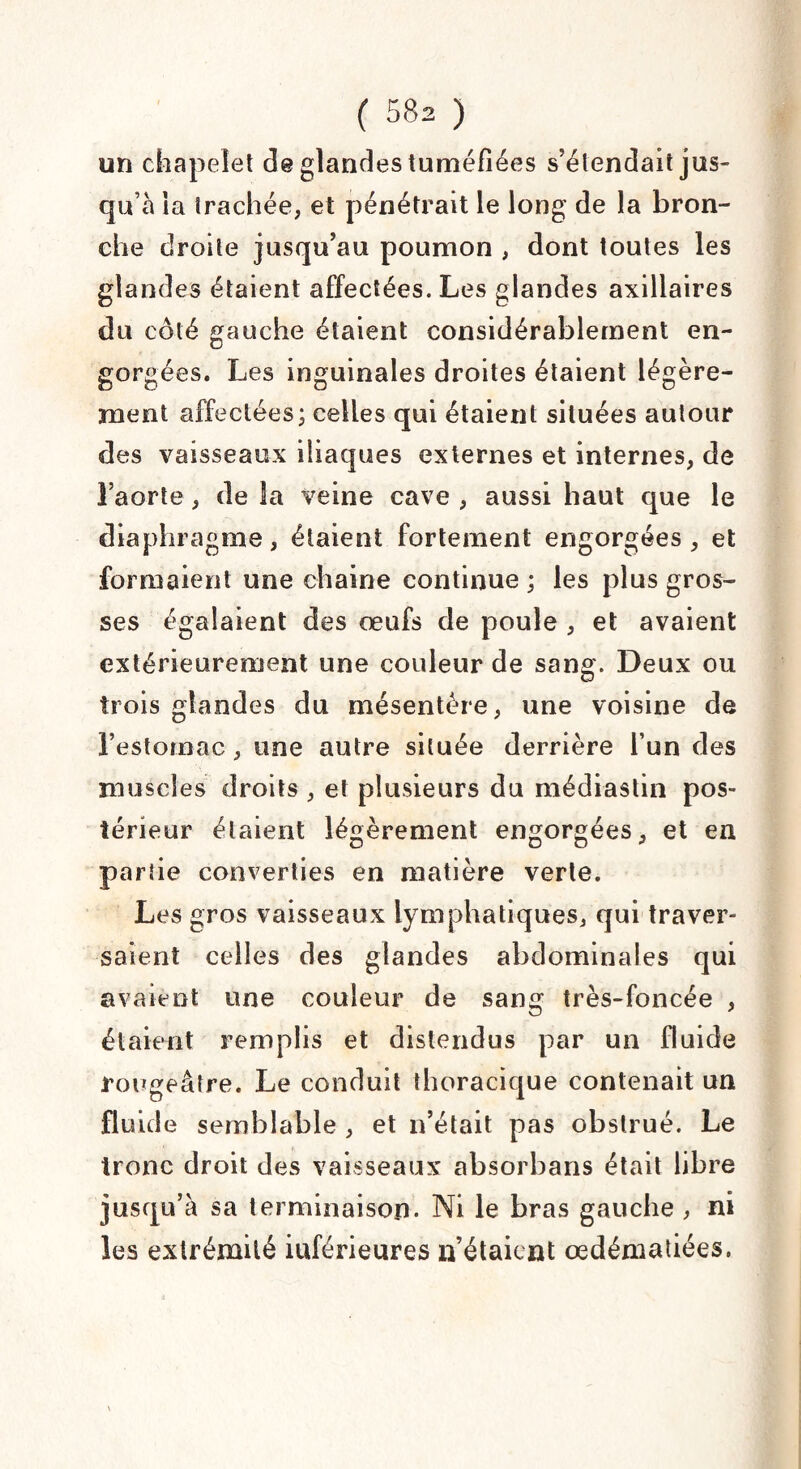 un chapelet de glandes tuméfiées s’étendait jus¬ qu’à ia trachée, et pénétrait le long de la bron¬ che droite jusqu’au poumon , dont toutes les glandes étaient affectées. Les glandes axillaires du côté gauche étaient considérablement en¬ gorgées. Les inguinales droites étaient légère¬ ment affectées; celles qui étaient situées autour des vaisseaux iliaques externes et internes, de l’aorte, de la veine cave , aussi haut que le diaphragme, étaient fortement engorgées, et formaient une chaîne continue ; les plus gros¬ ses égalaient des œufs de poule , et avaient extérieurement une couleur de sang. Deux ou trois glandes du mésentère, une voisine de l’estomac , une autre située derrière l’un des muscles droits , et plusieurs du médiastin pos¬ térieur étaient légèrement engorgées, et en partie converties en matière verte. Les gros vaisseaux lymphatiques, qui traver¬ saient celles des glandes abdominales qui avaient une couleur de sang très-foncée , étaient remplis et distendus par un fluide rougeâtre. Le conduit thoracique contenait un fluide semblable , et n’était pas obstrué. Le tronc droit des vaisseaux absorbans était libre jusqu’à sa terminaison. Ni le bras gauche , ni les extrémité inférieures n’étaient œdématiées.