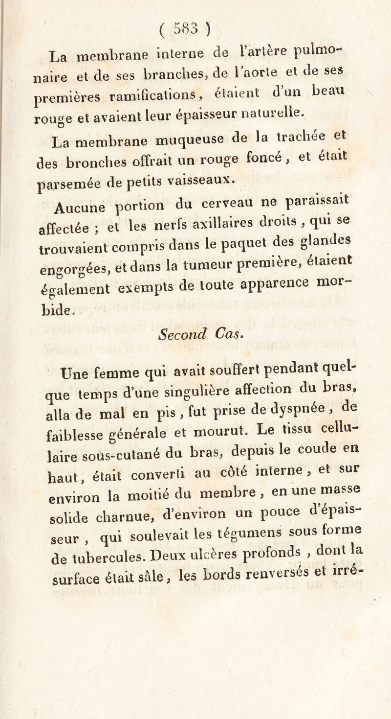 La membrane inlerne de 1 ariere pulmo¬ naire et de ses branches, de l’aorte et de ses premières ramifications, étaient d’an beau rouge et avaient leur épaisseur naturelle. La membrane muqueuse de la trachée et des bronches offrait un rouge foncé, et était parsemée de petits vaisseaux. Aucune portion du cerveau ne paraissait affectée ; et les nerfs axillaires droits , qui se trouvaient compris dans le paquet des glandes engorgées, et dans la tumeur première, étaient également exempts de toute apparence mor¬ bide. Second Cas. Une femme qui avait souffert pendant quel- que temps d’une singulière affection du bras, alla de mal en pis , fut prise de dyspnée , de faiblesse générale et mourut. Le tissu cellu¬ laire sous-cutané du bras, depuis le coude en haut, était converti au côté interne, et sur environ la moitié du membre , en une masse solide charnue, d’environ un pouce d’épais¬ seur , qui soulevait les tégument» sous forme de tubercules. Deux ulcères profonds , dont la surface était sMe, les bords renversés et irré-