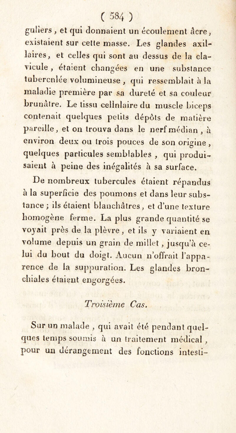 guiiers , et qui donnaient un écoulement âcre, existaient sur cette masse. Les glandes axil¬ laires, et celles qui sont au dessus de la cla¬ vicule , étaient changées en une substance tubercnîée volumineuse , qui ressemblait à la maladie première par sa dureté et sa couleur brunâtre. Le tissu cellulaire du muscle biceps contenait quelques petits dépôts de matière pareille, et on trouva dans le nerf médian , à environ deux ou trois pouces de son origine, quelques particules semblables , qui produi¬ saient à peine des inégalités à sa surface. De nombreux tubercules étaient répandus à la superficie des poumons et dans leur subs¬ tance \ ils étaient blanchâtres, et d’une texture homogène ferme. La plus grande quantité se voyait près de la plèvre, et ils y variaient en volume depuis un grain de millet, jusqu’à ce¬ lui du bout du doigt. Aucun n’offrait l’appa¬ rence de la suppuration. Les glandes bron¬ chiales étaient engorgées. Troisième Cas. Sur un malade , qui avait été pendant quel¬ ques temps soumis à un traitement médical, pour ua dérangement des fonctions intesli-