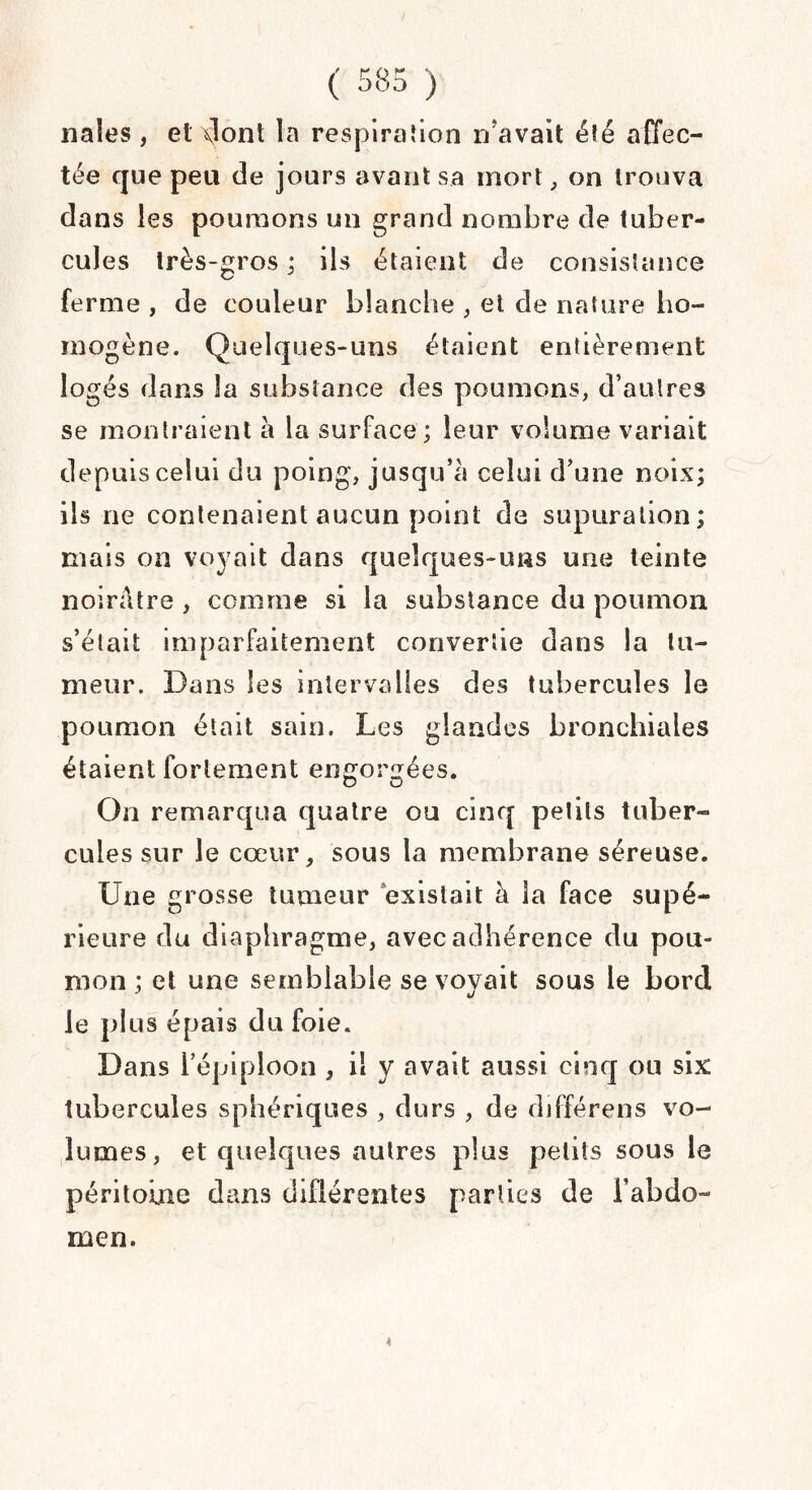 nales , et dont la respiration n avait été affec¬ tée que peu de jours avant sa mort, on trouva dans les poumons un grand nombre de tuber¬ cules très-gros ; ils étaient de consistance ferme , de couleur blanche , et de nature ho¬ mogène. Quelques-uns étaient entièrement logés dans la substance des poumons, d’autres se montraient à la surface ; leur volume variait depuis celui du poing, jusqu’à celui d’une noix; ils ne contenaient aucun point de supuration; niais on voyait dans quelques-uns une teinte noirâtre , comme si la substance du poumon s’était imparfaitement convertie dans la tu¬ meur. Dans les interva lies des tubercules le poumon était sain. Les glandes bronchiales étaient fortement engorgées. On remarqua quatre ou cinq petits tuber¬ cules sur le cœur, sous la membrane séreuse. Une grosse tumeur existait à la face supé¬ rieure du diaphragme, avec adhérence du pou¬ mon ; et une semblable se voyait sous le bord J le plus épais du foie. Dans l’épiploon , il y avait aussi cinq ou six tubercules sphériques , durs , de différens vo¬ lumes, et quelques autres plus petits sous le péritoine dans différentes parties de l’abdo- 4 men.