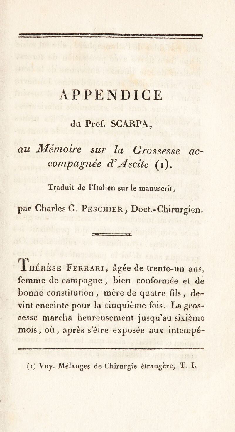 APPENDICE du Prof. SCARPA, au Mémoire sur la Grossesse ac¬ compagnée d’Ascite (i). Traduit de l’Italien sur le manuscrit, par Charles G. Peschier, Doct.-Chirurgien. Thérèse Ferrari, âgée de trente-un ans, femme de campagne , bien conformée et de bonne constitution , mère de quatre fils , de¬ vint enceinte pour la cinquième fois. La gros¬ sesse marcha heureusement jusqu’au sixième mois, où, après s’être exposée aux intempé- (i) Voy. Mélanges de Chirurgie étrangère, T. I.