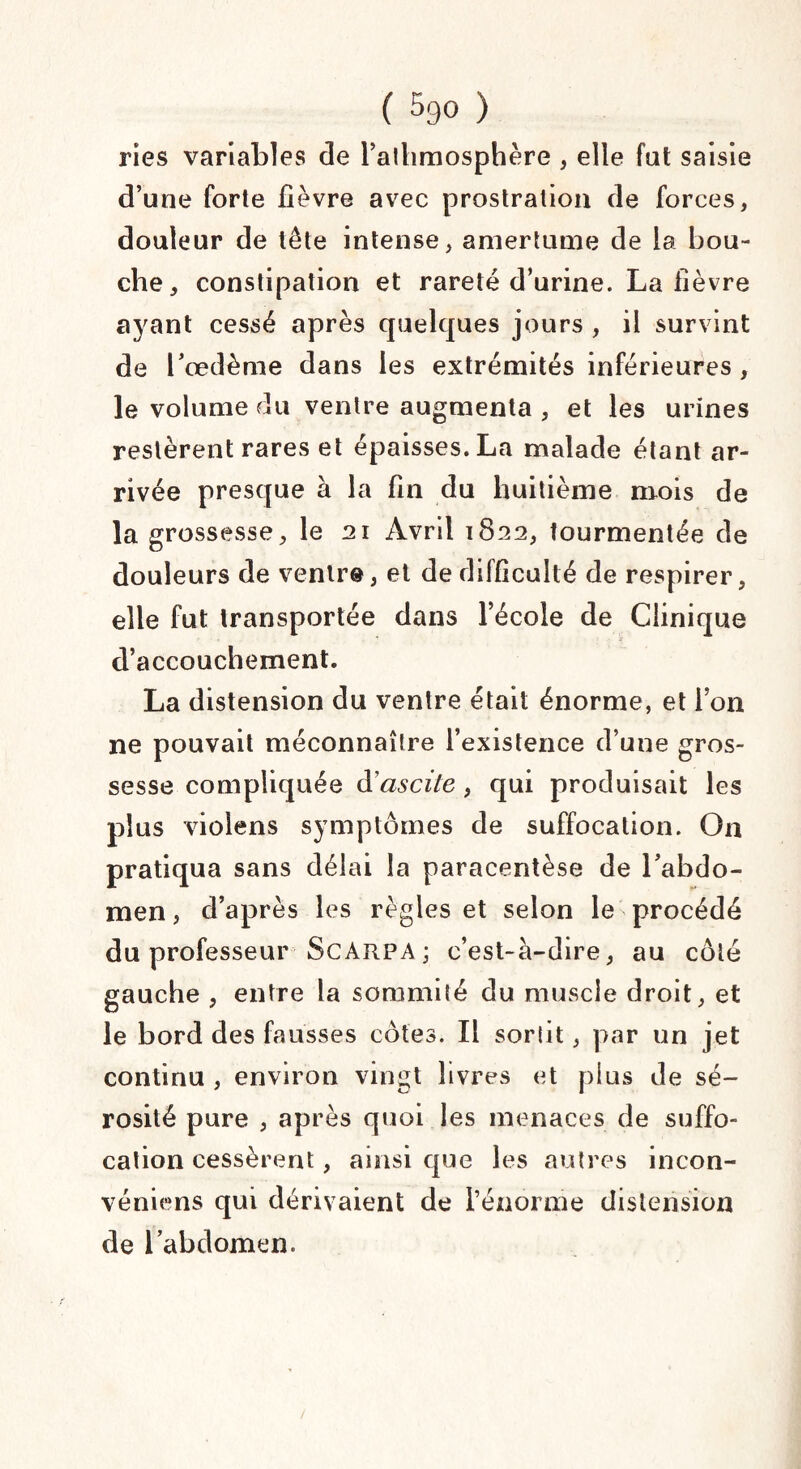 ries variables de l’athmosphère , elle fat saisie d’une forte fièvre avec prostration de forces, douleur de tête intense, amertume de la bou¬ che, constipation et rareté d’urine. La lièvre ayant cessé après quelques jours , il survint de l’œdème dans les extrémités inférieures , le volume du ventre augmenta , et les urines restèrent rares et épaisses. La malade étant ar¬ rivée presque à la fin du huitième mois de la grossesse, le 21 Avril 1822, tourmentée de douleurs de ventre, et de difficulté de respirer, elle fut transportée dans l’école de Clinique d’accouchement. La distension du ventre était énorme, et l’on ne pouvait méconnaître l’existence d’une gros¬ sesse compliquée d'ascite , qui produisait les plus violens symptômes de suffocation. On pratiqua sans délai la paracentèse de l’abdo¬ men , d’après les règles et selon le procédé du professeur Scarpa; c’est-à-dire, au côté gauche , entre la sommité du muscle droit, et le bord des fausses côtes. Il sorlit, par un jet continu , environ vingt livres et plus de sé¬ rosité pure , après quoi les menaces de suffo¬ cation cessèrent, ainsi que les autres incon- véniens qui dérivaient de rénorme distension de l’abdomen.