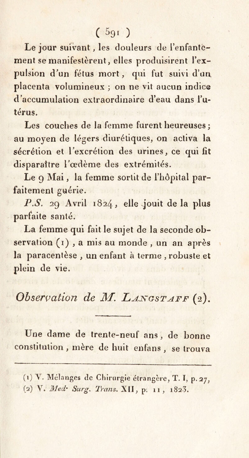 ( 59. ) Le jour suivant, les douleurs de l’enfante¬ ment se manifestèrent, elles produisirent l’ex¬ pulsion d’un fétus mort, qui fut suivi d’un, placenta volumineux ; on ne vit aucun indice d’accumulation extraordinaire d’eau dans l’u¬ térus. Les couches de la femme furent heureuses ; au moyen de légers diurétiques, on activa la sécrétion et l’excrétion des urines, ce qui fit disparaître l’œdème des extrémités. Le g Mai, la femme sortit de l’hôpital par¬ faitement guérie. P,S. 29 Avril 1824, elle jouit delà plus parfaite santé. La femme qui fait le sujet de la seconde ob¬ servation (1) , a mis au monde , un an après la paracentèse , un enfant à terme , robuste et plein de vie. Observation de Mr. JLajagstaff (2). Une dame de trente-neuf ans, de bonne constitution , mère de huit enfans, se trouva (1) Y. Mélanges de Chirurgie étrangère, T. I, p (2) Y. Med' Surg. Trans. XII, p: 11 , 1823.