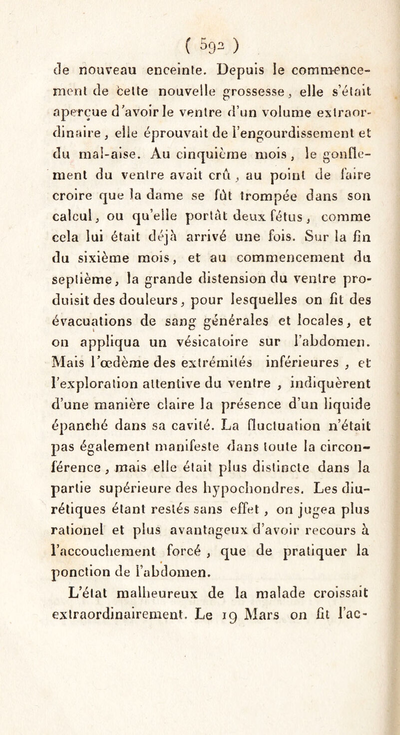 ( 593 ) de nouveau enceinte. Depuis le commence» ment de cette nouvelle grossesse , elle s’était aperçue d’avoir le ventre d’un volume extraor¬ dinaire , elle éprouvait de l’engourdissement et du mal-aise. Au cinquième mois , le gonfle¬ ment du ventre avait cru , au point de faire croire que la dame se fût trompée dans son calcul, ou qu’elle portât deux fétus, comme cela lui était déjà arrivé une fois. Sur la fin du sixième mois, et au commencement du septième, la grande distension du ventre pro¬ duisit des douleurs, pour lesquelles on fit des évacuations de sang générales et locales, et on appliqua un vésicatoire sur l’abdomen. Mais l’œdème des extrémités inférieures , et l’exploration attentive du ventre , indiquèrent d’une manière claire la présence d’un liquide épanché dans sa cavité. La fluctuation n’était pas également manifeste dans toute la circon¬ férence , mais elle était plus distincte dans la partie supérieure des hypochondres. Les diu¬ rétiques étant restés sans effet , on jugea plus rationel et plus avantageux d’avoir recours à l’accouchement forcé , que de pratiquer la ponction de l’abdomen. L’élat malheureux de la malade croissait extraordinairement. Le 19 Mars on fit lac-