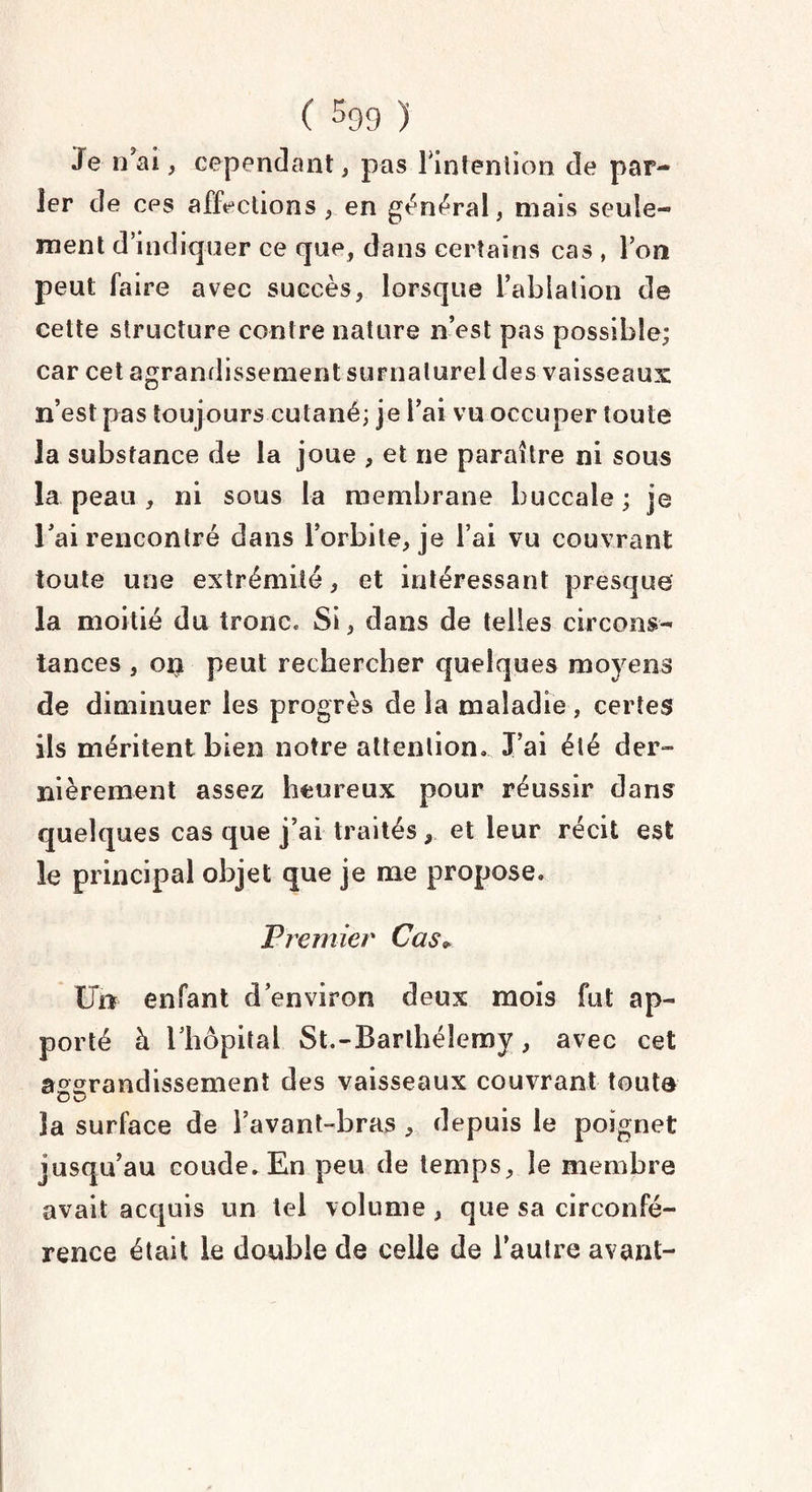 Je n’ai, cependant, pas l’intention de par- 1er de cps affections , en général, mais seule¬ ment d’indiquer ce que, dans certains cas , Ton peut faire avec succès, lorsque l’ablation de cette structure contre nature n’est pas possible; car cet agrandissement surnaturel des vaisseaux n’est pas toujours cutané; je l’ai vu occuper toute la substance de la joue , et ne paraître ni sous la peau , ni sous la membrane buccale ; je l’ai rencontré dans l’orbite, je l’ai vu couvrant toute une extrémité, et intéressant presque la moitié du tronc» Si, dans de telles circons¬ tances , ort peut rechercher quelques moyens de diminuer les progrès de la maladie, certes ils méritent bien notre attention. J’ai été der¬ nièrement assez heureux pour réussir dans quelques cas que j’ai traités , et leur récit est le principal objet que je me propose. Premier Cas* Un enfant d’environ deux mois fut ap¬ porté à l’hôpital St.-Barthélemy, avec cet agrandissement des vaisseaux couvrant toute Ou la surface de l’avant-bras , depuis le poignet jusqu’au coude. En peu de temps, le membre avait acquis un tel volume, que sa circonfé¬ rence était le double de celle de l’autre avant-