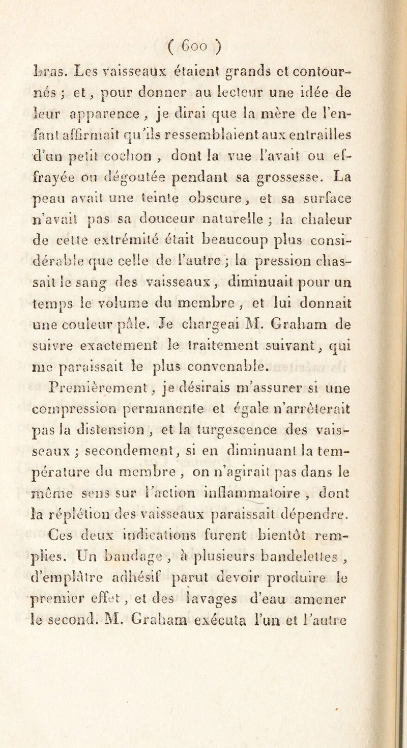 liras. Les vaisseaux étaient grands et contour¬ nes ; et, pour donner au lecteur une idée de leur apparence, je dirai que la mère de l’en¬ fant affirmait qu’ils ressemblaient aux entrailles •d’un petit cochon , dont la vue l’avait ou ef¬ frayée ou dégoûtée pendant sa grossesse. La peau avait une teinte obscure, et sa surface n’avait pas sa douceur naturelle ; la chaleur de cette extrémité était beaucoup plus consi¬ dérable que celle de l’autre; la pression chas¬ sait le sang des vaisseaux, diminuait pour un temps le volume du membre , et lui donnait une couleur pâle. Je chargeai M. Graham de suivre exactement le traitement suivant, qui rue paraissait le plus convenable. Premièrement, je désirais m’assurer si une compression permanente et égale n’arrêterait pas la distension , et la turgescence des vais¬ seaux ; secondement, si en diminuant la tem¬ pérature du membre , on n’agirait pas dans le même sens sur l’action inflammatoire , dont la réplétion des vaisseaux paraissait dépendre. Ces deux indications furent bientôt rem¬ plies. Un bandage , a plusieurs bandelettes , d’emplâtre adhésif parut devoir produire le premier effet, et des lavages d’eau amener le second. M. Graham exécuta l’un et 1 autre