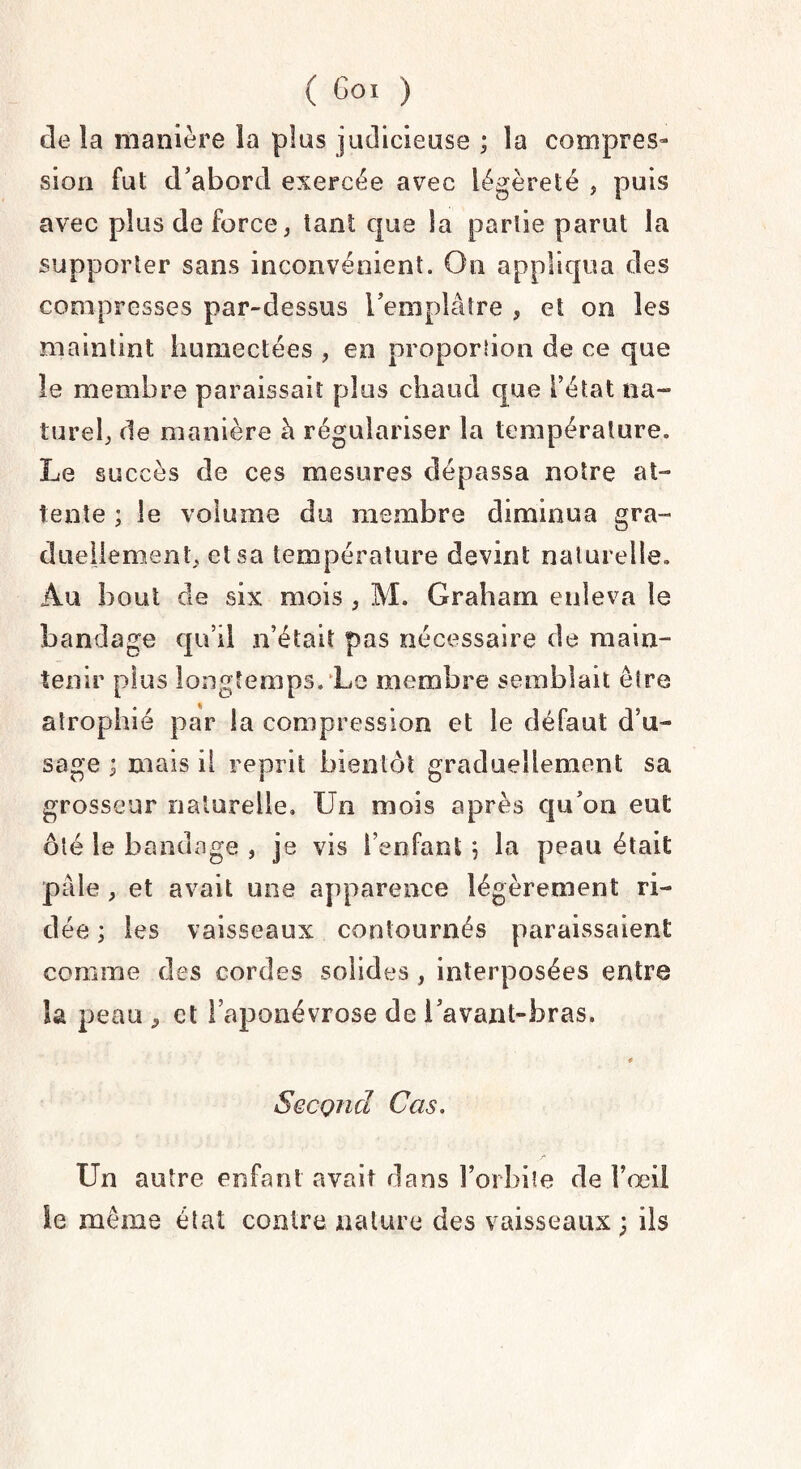 de la manière la plus judicieuse ; la compres¬ sion fut d'abord exercée avec légèreté , puis avec plus de force, tant que la partie parut la supporter sans inconvénient. On appliqua des compresses par-dessus l'emplâtre , et on les maintint humectées , en proportion de ce que le membre paraissait plus chaud que l'état na¬ turel, de manière à régulariser la température. Le succès de ces mesures dépassa notre at¬ tente ; le volume du membre diminua gra¬ duellement, et sa température devint naturelle. Au bout de six mois , M. Graham enleva le bandage qu’il n’était pas nécessaire de main- tenir plus longtemps. Le membre semblait être atrophié par la compression et le défaut d’u¬ sage ; mais il reprit bientôt graduellement sa grosseur naturelle. Un mois après qu'on eut ôté le bandage , je vis l’enfant ; la peau était pâle , et avait une apparence légèrement ri¬ dée ; les vaisseaux contournés paraissaient comme des cordes solides , interposées entre la peau ^ et l’aponévrose de l’avant-bras. * Second Cas. Un autre enfant avait dans l’orbite de Fœil le même état contre nature des vaisseaux; ils