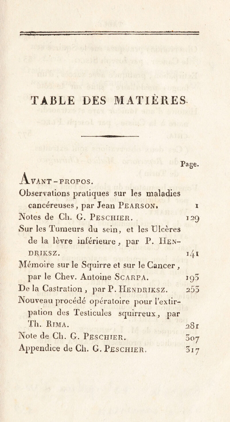 TABLE DES MATIÈRES Page. jljlVANT - PROPOS. Observations pratiques sur les maladies cancéreuses, par Jean Pearson. i Notes de Ch. G. Peschier. 129 Sur les Tumeurs du sein, et les Ulcères de la lèvre inférieure, par P. IIen- DRIKSZ. 14.Ï Mémoire sur le Squirre et sur le Cancer , par le Chev. Antoine Scarpa. De la Castration , par P. IXendriksz. 203 Nouveau procédé opératoire pour l’extir¬ pation des Testicules squirreux, par Th. Htmà. 28r Note de Ch. G. Pesciiter. 007 Appendice de Ch. G. Peschier» 317