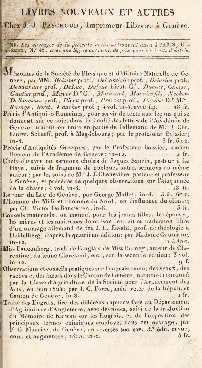 V  >«t ',> ■* LIVRES NOUVEAUX ET AUTRES Chez J.-J. Paschoud , Imprimeur-Libraire à Genève» y? •*- 1 ■ ...— ,r ■■ —■ *—... —>—■-------— NB. Les ouvrages de la présente notice se trouvent aussi à PARTSHue bèSeine , N.° 48 , avec une légère augmenta de prix pour les droits d’entrée* fvfiivioiRES de la Société de Physique et d’Histoire Naturelle de Ge¬ nève , par MM. Boissier prof., DeCandolle prof» , Delarive prof.. De Saussure prof., De Luc, Dufour Lient. G.1, Dumas, C/toisy , Gautier prof., May or D.r G.11, Moricand, Macaire fils , Necker- DeSaussure prof., Pictet prof., Prévost prof , Prévost Dd M.d , Seringe, Soret, Faucher prof. ; 4 vol. in-4. avec fig. 48 fr» iPrécis d’Antiquités Romaines, pour servir de texte aux leçons qui se donnent sur ce sujet dans la faculté des lettres de l'Académie de Genève ; traduit ou imité en partie de l’allemand de M.r J Gbr. Ludw. Schaaff, prof, à Magdebourg ; par le professeur Boissier; în-8. 3 fr. 6o c» 'Précis d’Antiquités Grecques , par le Professeur Boissier, ancien Recteur de l'Académie de Genève; in-12. 2 fr. fl Chefs-d’œuvre ou sermons choisis de laques Saurin, pasteur à La Haye , suivis de fragmens de quelques autres sermons du même auteur ; par les soins de M.r J. J. Gheaevière , pasteur et professeur à Genève ; et précédés de quelques observations sur l’éloquence de la chaire; 4 vol. in-8. 18 fr. s Le tour du Lac de Genève , par George Mallet ; in-8. 3 fr. 6o c. L’homme du Midi et l’homme du Nord, ou l’influence du climat; par Ch. Victor DeBonsteüen ; in-8. 3 fr. Conseils maternels, ou manuel pour les jeunes filles, les épouses, les mères et les maîtresses de maison ; extrait et traduction libre d'un ouvrage allemand de feu J. L. Ewald, prof, de théologie à Heidelberg, d’après la quatrième édition ; par Madame Gauteron; in-i2. i f»8oc. Miss Fauconberg, trad. de l’anglais de Miss Burney , auteur de Cia- rentine, du jeune Cleveland, etc., sur la seconde édition ; 3 vol. in-12. 9 In¬ observations et conseils pratiques sur l’engraissement des veaux , des vaches et des boeufs dans leCanton de Genève ; mémoire couronné par la Classe d’Agriculture de la Société pour l’Avancement des Arts , en Juin 1824 ; par J. G. Favre , méd. vétér. de la Répub» et Canton de Genève ; in-8. i fr. Traité des Engrais, tiré des différens rapports faits au Département d’Agricuhure d’Angleterre, avec des notes, suivi de la traduction du Mémoire de Kirwan sur les Engrais, et de 1 exposition des principaux termes chimiques employés dans cet ouvrage , par F. G. Maurice, de Genève, de diverses soc. say. 3.® édit, revue, corr. et augmentée; 1825. in -8. à fr.