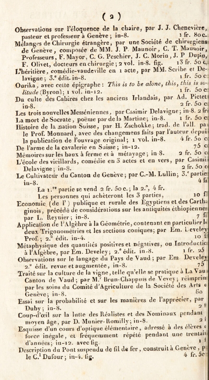 Observations sur l’éloquence de la chaire, par J* J. Cheneviere,; pasteur et professeur à Genève ; io-8. ^ 3 ir. 8oc., Mélanges de Chirurgie étrangère, par une Société de chirurgiens de Genève, composée de MM. J. P Maunoir, C. T. Maunoir, Professeurs, F. Major, C. G. Peschier, J. C. Morin , J. P Dupin, F. Olivet, docteurs en chirurgie ; 2 vol. in-8. fig. i3 fr. 5o c. L’héritière, comédie-vaudeville en i acte, par MM. Scribe et De- lavigne ; 3.® édit. in-8. » fr. 5o c Ourika, avec celte épigraphe : This is to be alone, this, this is so¬ litude (Byron); t vol. in-12. i fr. 5oc:: Du culte des Gabîres chez les anciens Irlandais, par Ad. Pictet in-8 2 lr* c Les trois nouvelles Messéniennes, par Casimir Delà vigne; in 8, sfr La mort de Socrate , poème par de la Martine; in-8. i fr. 5o c Histoire de la jnation Suisse, par H. Zschokke; trad. de 1 ail. pa le Prof. Monnard, avec des changemens faits par 1 auteur depuii la publication de l’ouvrage original; î Yol. in-8. 4 fr. 5o c De l’arme de la cavalerie en Suisse ; in-iQ. lb c Mémoires sur les baux à ferme et à mélajage ; in 8. a fr. 5o c L’école des vieillards, comédie en 3 actes et en vers, par Casimi Delavigne ; in-8. 2 lr. 5o c Le Cultivateur du Canton de Genève; par C.-M. Lullin; 3/partie in-8. . ^ r 4fi La i.re partie se vend 2 fr. 5o c. ; la 2. , 4 fr. Les personnes qui achèteront les 3 parties, io f Economie (de 1’) publique et rurale des Egyptiens et des Carth. ginois, précédé de considérations sur les antiquités éthiopiennes par L. Reynier; in-8. . 7 J* Application de l’Algèbre à la Géométrie, contenant en particulier h deux Trigonométi ies et les sections coniques; par Em. L evele^j Prof. ; 2.° édit. in-4. Métaphysique des quantités positives et négatives, ou întroductic à l’Algèbre, par Em. Develey; 2.e édit. in-8. i fr. ‘ib Observations sur le langage du Pays de \aud ; par Em Develev 2.e édit, revue et augmentée, in-8. 7b Traité sur la culture de la vigne, telle qu’elle se pratique à La Vau Canton de Vaud ; par M.‘ Brun-Chappuis de Vevev; réimprira parles soins du Comité d’Agriculture de la Société des Arts € Genève; in-8. ^ ? Essai sur la probabilité et sur les manières de l’apprécier, par Duby ; in-8. 2 * Coup-d’ceil sur la lutte des Réalistes et des Nominaux pendant moyen âge, par D. Munier-Romillv; in-8. ^ 2 * Esquisse d’un cours d’optique élémentaire, adressé à des élèves c force inégale, et fréquemment répété pendant une trentan d’années; in-12. avec fig- ^ ^ 1 Description du Pont suspendu de fil de fer, construit à Geneve , p