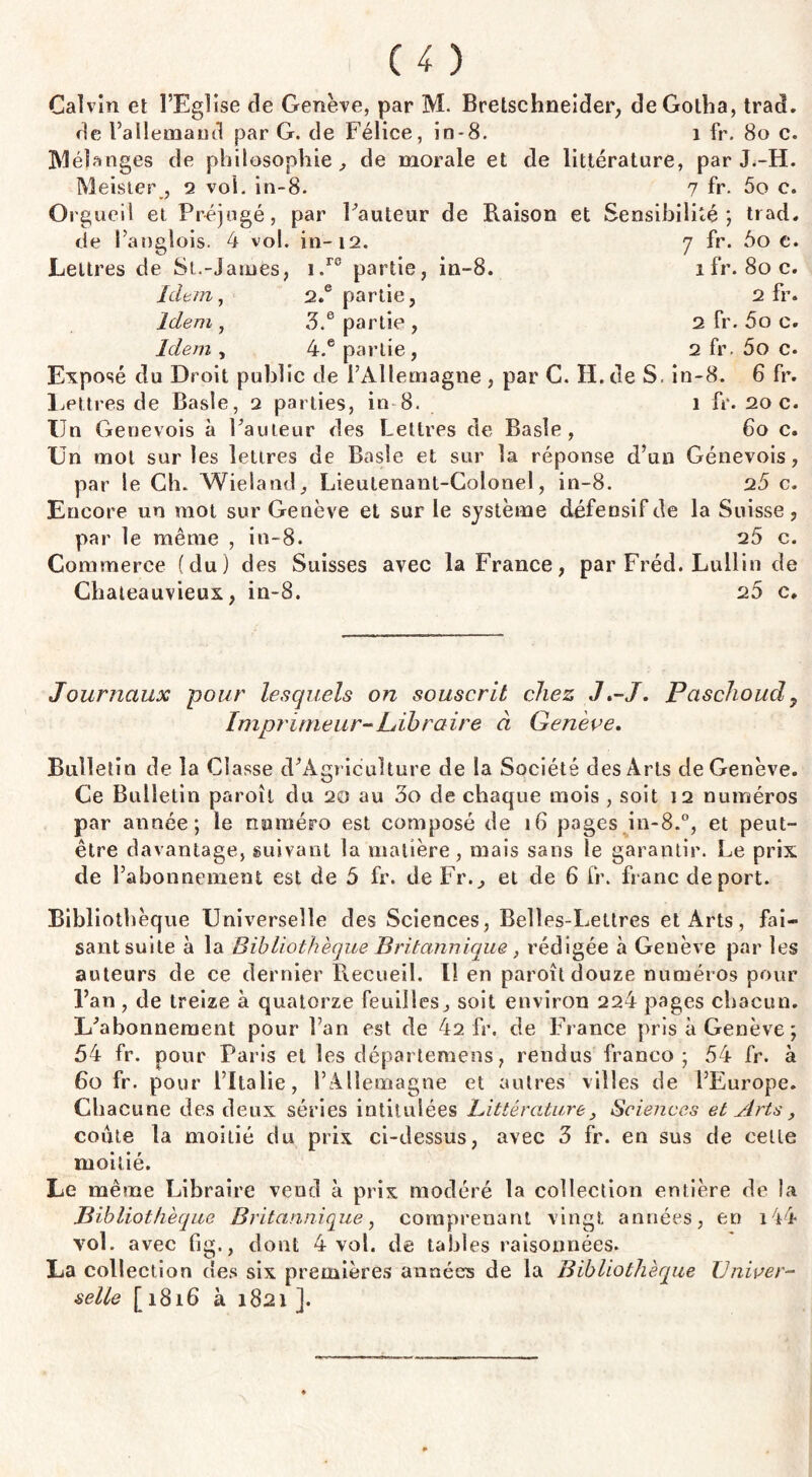 Calvin et l’Eglise de Genève, par M. Bretschneider, de Gotha, tract, de l’allemand par G. de Félice, in-8. 1 fr. 80 c. Mélanges de philosophie, de morale et de littérature, par J.-H. Meisier , 2 vol. in-8. 7 fr- 5o c. Orgueil et Préjugé, par Fauteur de Raison et Sensibilité', trad, de Langlois. 4 vol. in-12. 7 fr. 5o e. Lettres de St.-James, i.r® partie, in-8. 1 fr. 80 c. Idem, 2.e partie, 2 fr. Idem, 3.e partie, 2 fr. 5o c. Idem, 4.e partie, 2 fr. 5o c. Exposé du Droit public de l’Allemagne , par C. H.de S. in-8. 6 fr. Lettres de Basle, q parties, in 8. 1 fr. 20 c. Un Genevois à Fauteur des Lettres de Basle, 60 c. Un mol sur les lettres de Basle et sur la réponse d’un Génevois, par le Ch. Wieland, Lieutenant-Colonel, in-8. 25 c. Encore un mot sur Genève et sur le système défensif de la Suisse, par le même , in-8. 25 c. Commerce (du) des Suisses avec la France, par Fréd. Lullin de Chateauvieux, in-8. 20 c. Journaux pour lesquels on souscrit chez J.-J. Paschoud, Imprimeur-Libraire à Genève. Bulletin de la Classe cFAgriculture de la Société des Arts de Genève. Ce Bulletin paroîl du 20 au 3o de chaque mois , soit 12 numéros par année; le numéro est composé de 16 pages in-8.°, et peut- être davantage, suivant la matière, mais sans le garantir. Le prix de l’abonnement est de 5 fr. de Fr., et de 6 fr. franc de port. Bibliothèque Universelle des Sciences, Belles-Lettres et Arts, fai¬ sant suite à la Bibliothèque Britannique , rédigée à Genève par les auteurs de ce dernier Recueil. Il en paroît douze numéros pour l’an , de treize à quatorze feuilles, soit environ 224 pages chacun. L’abonnement pour l’an est de 42 fr. de France pris à Genève ; 54 fr. pour Paris et les départemens, rendus franco; 54 fr. à 60 fr. pour l’Italie, l’Allemagne et autres villes de l’Europe. Chacune des deux séries intitulées Littérature, Sciences et Arts, coûte la moitié du prix ci-dessus, avec 3 fr. en sus de cette moitié. Le même Libraire vend à prix modéré la collection entière de la jBibliothèque Britannique, comprenant vingt années, en i44 vol. avec fig., dont 4 vot. de tables raisonnées. La collection des six premières années de la Bibliothèque Univer¬ selle [1816 à 1821].