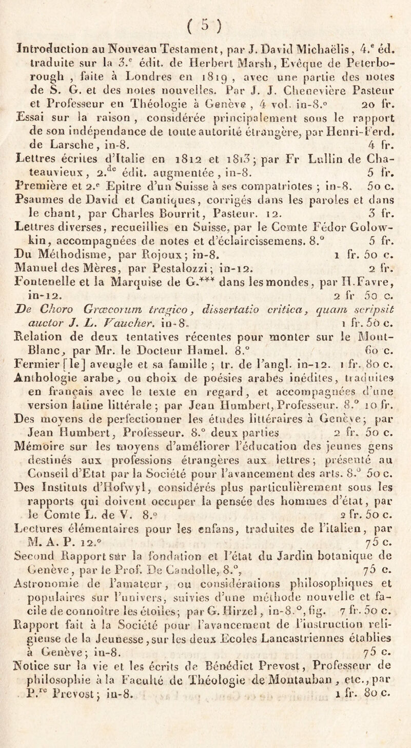 Introduction au Nouveau Testament, par J. David Michaëlis, 4.® éd. traduite sur la 3.c édit, de Herbert Marsh, Evêque de Peterbo- rough , faite à Londres en 1819 , avec une partie des notes de S. G. et des notes nouvelles. Par J. J. Chenevière Pasteur et Professeur en Théologie b Genève , 4 vol- in-8.° 20 fr. Essai sur la raison , considérée principalement sous le rapport de son indépendance de toute autorité étrangère, par Henri-Perd, de Larsehe, in-8. 4 fr. Lettres écrites d’Italie en 1812 et i8i3; par Fr Luliin de Cha- teauvieux , 2.üe édit, augmentée , in-8. 5 fr. Première et 2.e Epitre d’un Suisse à ses compatriotes ; in-8. 5o c. Psaumes de David et Cantiques, corrigés dans les paroles et dans le chant, par Charles Bourrit, Pasteur. 12. 3 fr. Lettres diverses, recueillies en Suisse, par le Comte Fédor Goîow- kin, accompagnées de notes et d’éclaircissemens. 8.° 5 fr. Du Méthodisme, par Rojoux; in-8. 1 fr. 5o c. Manuel des Mères, par Pestalozzi; in-12. 2 fr. Fonlenelîe et la Marquise de G.*** dans les mondes, par H.Favre, in-12. 2 fr 5o c. De Choro Grœconun tragico, dissertatio critica, quant seripsit auctor J. L. Doucher» in-8. 1 fr. 5ô c. Relation de deux tentatives récentes pour monter sur le Mont- Blanc., par Mr. le Docteur Hamel. 8.° 60 c. Fermier [le j aveugle et sa famille ; tr. de Pangl. in-12. 1 fr. 80 c. Anthologie arabeou choix de poésies arabes inédites, traduites en français avec le texte en regard, et accompagnées d’une version latine littérale 5 par Jean Humbert, Professeur. 8.° 10 fr. Des moyens de perfectionner les études littéraires à Genèse; par Jean Humbert, Professeur. 8.° deux parties 2 fr. 5o c. Mémoire sur les moyens d’améliorer l’éducation des jeunes gens destinés aux professions étrangères aux lettres; présenté au Conseil d Etat par la Société pour l’avancement des arts. 8.° 5o c. Des Instituts d’Hofwyl, considérés plus particulièrement sous les rapports qui doivent occuper la pensée des hommes d’état, par le Comte L. de Y. 8.° 2 fr. 5o c. Lectures élémentaires pour les enfans, traduites de 1 italien, par M. A. P. i2.& 76 c. Second Rapport siàr la fondation et l’état du Jardin botanique de Genève, par le Prof. De Caadolle, 8.°, 76 c. Astronomie de l’amateur, ou considérations philosophiques et populaires sur l’univers, suivies d’une méthode nouvelle et fa¬ cile de connoître les étoiles; par G. liirzel, in-8.°, hg. 7 fr. 5o c. Rapport fait à la Société pour l’avancement de 1 instruction reli¬ gieuse de la Jeunesse ,sur les deux Ecoles Lancastriennes établies à Genève; in-8. y5 c. Notice sur la vie et les écrits de Bénédîct Prévost, Professeur de philosophie à la Faculté de Théologie de Montauban etc., par