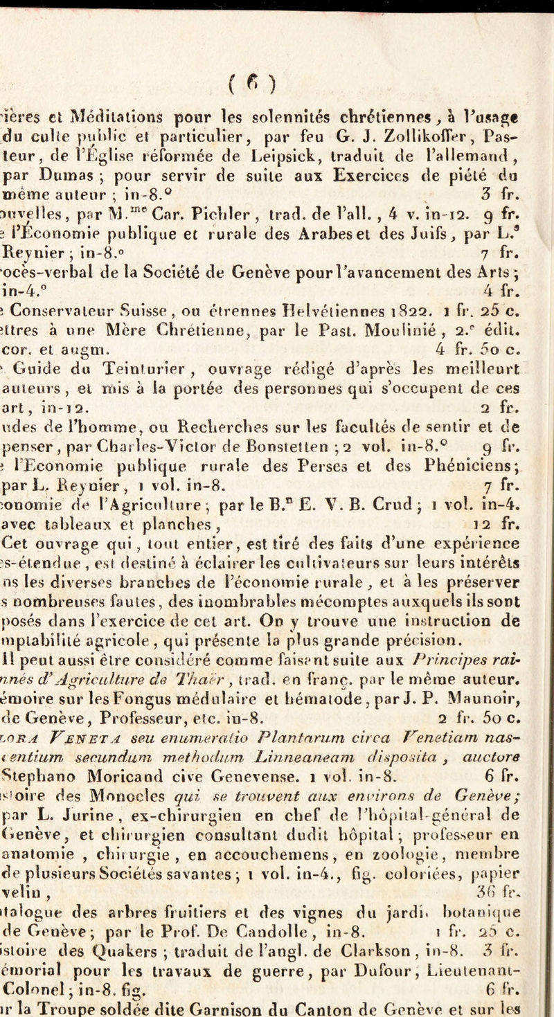 ’ïères et Méditations pour les solennités chrétiennes, à Pusage du culte public et particulier, par feu G. J. Zollikolfer, Pas¬ teur, de l’Eglise réformée de Leipsick, traduit de l’allemand, par Dumas ; pour servir de suite aux Exercices de piété du même auteur ; in-8.° 3 fr. anvelles, par M.rne Car. Pichler , trad. de l’ail. , 4 v. în~i2. 9 fr. 2 l’Economie publique et rurale des Arabes et des Juifs, par L.9 Reynier ; in-8.° 7 fr. ocès-verbal de la Société de Genève pour l’avancement des Arts ; in-4.° 4 fr. î Conservateur Suisse, ou étrennes lïelvétiennes 1822. 1 fr. 25 c. îttres à une Mère Chrétienne, par le Past. Moulinié , 2.p édit, cor. et augm. 4 fr. 5o c. 4 Guide du Teinturier , ouvrage rédigé d’après les meilleurt auteurs, et mis à la portée des personues qui s’occupent de ces art, in-ï 2. 2 fr. vtdes de l’homme, ou Recherches sur les facultés de sentir et de penser , par Chat les-Yiclor de Bonstetten ; 2 vol. in-8.° 9 fr. î l’Economie publique rurale des Perses et des Phéniciens; par L. Reynier, 1 vol. in-8. 7 fr. ïonomie de l’Agriculture; par le B.n £. Y. R. Crud ; 1 vol. in-4. avec tableaux et planches, 12 fr. Cet ouvrage qui, tout entier, est tiré des faits d’une expérience ïs-étendue , est destiné à éclairer les cultivateurs sur leurs intérêts ns les diverses branches de l’économie rurale, et à les préserver s nombreuses fautes, des inombrables mécomptes auxquels ilssoDt posés dans l’exercice de cet art. On y trouve une instruction de raptabilité agricole, qui présente la plus grande précision. 11 peut aussi être considéré comme faisant suite aux Principes rai- nnês d’Agriculture de Tha'èr, trad. en franc, par le même auteur, érnoire sur les Fongus médnlaire et hématode, par J. P. Maunoir, de Genève, Professeur, etc. in-8. 2 fr. 5o c. loba Pen et a seu enumeralio Plantarum circa Venetiam nas- lentium secundum methodum hinneaneam disposita , aucture Stepliano Moricand cive Genevense. 1 vol. in-8. 6 fr. is'oire des Monocles qui se trouvent aux environs de Genève; par L. Jurine, ex-chirurgien en chef de l’hôpital général de Genève, et chirurgien consultant dudit hôpital; professeur en anatomie , chirurgie, en accouchemens, en zoologie, membre de plusieurs Sociétés savantes ; i vol. in-4., fig. coloriées, papier veliu , 36 fr. ttalogue des arbres fruitiers et des vignes du jardi< botanique de Genève; par le Prof De Candolle , in-8. i fr. 2Ô c. istoire des Quakers ; traduit de l’angl. de Clarkson, in-8. 3 fr. émorial pour 1rs travaux de guerre, par Dufour, Lieutenant- Colonel ; in-8. fig. 6 fr. ir la Troupe soldée dite Garnison du Canton de Genève et sur les