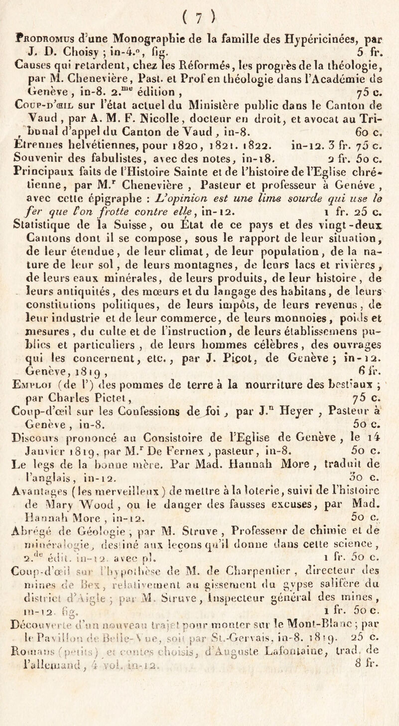 Prodhomus d une Monographie de la famille des Hypéricinées, par J. D. Choisy ; in-4.°, fig. 5 fr. Causes qui retardent, chez les Réformés, les progrès de la théologie, par M. Chenevière, Past. et Prof en théologie dans l’Académie ds Genève , in-8. 2.me édition , j5 c. Coup-d’œeil sur l’état actuel du Ministère public dans le Canton de Vaud , par A. M. F. JNicolle, docteur en droit, et avocat au Tri- r hunal d’appel du Canton de Vaud , in-8. 60 c. Etrennes heivétiennes, pour 1820, 1821. 1822. in-12. 3 fr. 70 c. Souvenir des fabulistes, avec des notes, in-18. 2 fr. ôo c. Principaux faits de l’Histoire Sainte et de Phistoire de l’Eglise chré* tienne, par M.r Chenevière , Pasteur et professeur à Genève, avec cette épigraphe : L'opinion est une lime sourde qui use le fer que Ûon frotte contre elle, in-12. 1 fr. 2Ô c. Statistique de la Suisse, ou État de ce pays et des vingt-deux Cantons dont il se compose, sous le rapport de leur situation, de leur étendue, de leur climat, de leur population, delà na¬ ture de leur sol , de leurs montagnes, de leurs lacs et rivières, de leurs eaux minérales, de leurs produits, de leur histoire, de leurs antiquités , des mœurs et du langage des habitans, de leurs constitutions politiques, de leurs impôts, de leurs revenus, de leur industrie et de leur commerce, de leurs monnoies, poids et mesures , du culte et de l’instruction, de leurs élabîissemens pu¬ blies et particuliers , de leurs hommes célèbres, des ouvrages qui les concernent, etc., par J. Piçot, de Genève; in-12. Genève ,1819, 8 fr. Emploi (de 1’) des pommes de terre à la nourriture des best'aux ; par Charles Pictet, y5 c. Coup-d’ceiî sur les Confessions de foi , par J.n Heyer , Pasteur à Genève , in-8. 5o c. Discours prononcé au Consistoire de l'Eglise de Genève , le i4 Janvier 1819, par M.r De Fernex , pasteur, in-8. 5o c. Le legs de la lionne mère. Par Mad. Hannah More , traduit de l’anglais, in-12. 3o c. Avantages ( les merveilleux ) de mettre à la loterie, suivi de l’hisloire de Mary Wood , ou le danger des fausses excuses, par Mad. Hannah More , in-12. 5o c. Abrégé de Géologie , par M. Struve , Professeur de chimie et de minéralogie^ destiné aux leçons qu’il donne dans celte science, 2.<ie édit, in-12. avec p). 1 fr. 5o c. Coup-d’œil sur l'hypothèse de M. de Charpentier, directeur des mines de Bex, relativement au gb.seruent du gypse salifère du district d5.-vigie • par M. Struve, inspecteur général des mines, in-12. 6g. 1 fr. ôo c. Découverte d’un nouveau trajet pour monter sur le Mont-Blanc ; par leEavilloçi de Belle-,Vue, soit par St.-Gervais, in-8. 1819. 26 c. Romans (petits) et contes choisis, d’Auguste Lafontaine, trad. de l’allemand , ï vol, d fr.