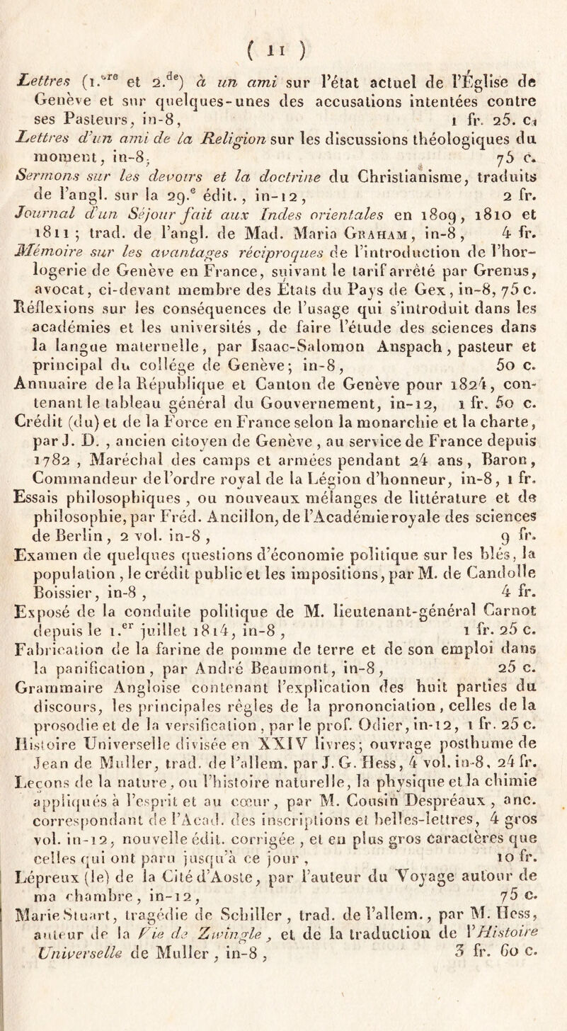 ( 1* ) Lettres (iAre et 2.de) à un ami sur l’état actuel de l’Eglise de Genève et sur quelques-unes des accusations intentées contre ses Pasteurs, in-8, i ft\ 25. c» Lettres d'un ami de ta Religion sur les discussions théoîogiques du moment, in-8- 76 c. Sermons sur les devoirs et la doctrine du Christianisme, traduits de l’angl. sur la 29.® édit., in-12, 2 fr. Journal d'un Séjour fait aux Indes orientales en 1809, 1810 et 1811 ; trad. de l’angl. de Mad. Maria Graham, in-8, 4 fr. Mémoire sur les avantages réciproques de l’introduction de l’hor¬ logerie de Genève en France, suivant le tarif arrêté par Grenus, avocat, ci-devant membre des États du Pays de Gex, in-8, 75 c. Héfle xions sur les conséquences de l’usage qui s’introduit dans les académies et les universités , de faire l’étude des sciences dans la la ngue maternelle, par Isaac-Salomon Auspach, pasteur et principal du collège de Genève; in-8, 5o c. Annuaire de la République et Canton de Genève pour 182^, con» tenant le tableau général du Gouvernement, in-12, 1 fr. 5o c. Crédit (du) et de la Force en France selon la monarchie et la charte, par J. D. , ancien citoyen de Genève , au service de France depuis 1782 , Maréchal des camps et armées pendant 24 ans, Baron, Commandeur del’ordre royal de la Lésion d’honneur, in-8, 1 fr. % vJ ' y Essais philosophiques , ou nouveaux mélanges de littérature et de philosophie, par Fréd. Ancillon, de l’Académie royale des sciences de Berlin, 2 vol. in-8 , 9 fr. Examen de quelques questions d’économie politique sur les blés, la population , le crédit public et les impositions, par M. de Candolle Boissier, in-8 , 4 fr. Exposé de la conduite politique de M. lieutenant-général Carnot depuis le i.er juillet 1814, in-8 , 1 fr. 25 c. Fabrication de la farine de pomme de terre et de son emploi dans la panification, par André Beaumont, in-8, 26 c. Grammaire Angloise contenant l’explication des huit parties du discours, les principales régies de la prononciation, celles delà prosodie et de la versification , par le prof. Odier, in-t2, 1 fr. 25 c. Histoire Universelle divisée en XXIV livres; ouvrage posthume de Jean de Muller, trad. deFallem. par J. G. Hess, 4 vol. in-8, 24 fr. Leçons de la nature, ou l’histoire naturelle, la physique etla chimie appliqués à l’esprit et au cœur, par M. Cousin Despréaux, a ne. correspondant de l’Aead. des inscriptions et belles-lettres, 4 gros vol. in-12, nouvelle édit, corrigée , et en plus gros caractères que celles qui ont paru jusqu’à ce jour , 10 fr. Lépreux (le) de la Cité d’Aoste, par l’auteur du Voyage autour de ma chambre, in-12, c. Marie Stuart, tragédie de Schiller, trad. del’alîem., par M. Hess, auteur de la Fie de Z tringle el de la traduction de Y Histoire Universelle de Muller , in-8 , 5 fr. 60 c. \