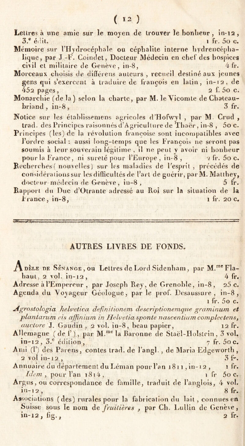 ( 13 ) Lettres à une amie sur le moyen de trouver le bonheur , in-12 , 3.e édit. 1 fr. 5o c. Mémoire sur l’Hydrocéphale ou céphalile interne hydrencépha- lique, par J -F. Coindet, Docteur Médecin en chef des hospices civil et militaire de Genève, in-8, 4 fr. Mo rceaux choisis de différens auteurs , recueil destiné aux jeunes gens qui s’exercent à traduire de françois en latin, in-12, de 452 pages, 2 f. 5o c. Monarchie (de la) selon la charte, par M. le Vicomte de Chateau¬ briand , in-8 , 3 fr. Notice sur les établissemens agricoles d’Hofwyl , par M Crud , Irad. des Principes raisonnés d’Âgriculture de Thaër, in-8 , 5o c. Principes (tes) de la révolution françoise sont incompatibles avec l’ordre social : aussi long-temps que Ses François 11e seront pas soumis à leur souverain légitime , il ne peut v avoir ni bonheur pour la France, ni sûreté pour l’Europe, in-8, 2 fr. 5o c. Recherches ( nouvelles) sur les maladies de l’esprit , précédés de considérations sur les difficultés de l’art de guérir, par M. Matthey, docteur médecin de Genève, in-8, 5 fr. Rapport du Duc d’Otrante adressé au Roji sur la situation de la P rance, in-8, 1 fr. 20 c. AUTRES LIVRES DE FONDS. Adèle de Sénanoe , ou Lettres de Lord Sidenham, par M.mcFîa- haut, 2 vol. in-L2, 4 fr. Adresse à l’Empereur , par Joseph Rey, de Grenoble, in-8, 2 5 c. Agenda du Voyageur Géologue, par le prof. Desaussure , in-8, 1 fr. 5o c. Agrostologia helvetica definitionem descriptionemque graminum et plantarum ers affinium in Helvetia sponte nascentium complectens, auctore J. Gaudin , 2 vol. iu-8, beau papier, 12 fr. Allemagne (de 1’)., par M.me la Baronne de Staël-Holstrin, 3 vol. in-12, 3.c édition, 7 fr. 5o c. Ami (!’) des Païens, contes trad. de l’a nsi. , de Maria Edseworth , 2 vol in-12 , 3 f. Annuaire du département du Léman pour l’an 1811, in-12 , 1 fr. Idem , pour l’an 1814, 1 fr 5oc. Argus, ou correspondance de famille, traduit de l’anglois, 4 vol. in-12 , 8 fr. Associations ( des) rurales pour la fabrication du lait , connues en Suisse sous le nom de fruitières , par Ch. Lullin de Genève, in-12 , fig., 2 fr.