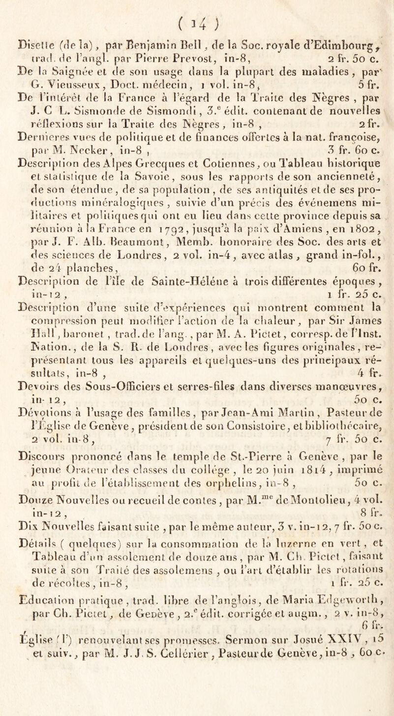 ( 34 ) Disette (de la), par Benjamin Bell , de la Soc. royale d’Edimbourg f irad. de Fangl. par Pierre Prévost, in-8, 2 fr. 5o c. De la Saignée et de son usage dans la plupart des maladies , par' G. Vieusseux, Doct. médecin, i vol. in-8, 5 fr. De l’intérêt de la France à l’égard de la Traite des Nègres , par J. G L. Sismonde de Sismondi, 3.e édit, contenant de nouvelles réflexions sur la Traite des Nègres, in-8 , 2fr. Dernieres vues de politique et de finances offertes à la nat. françoise, par M. Necker , in-8 , 3 fr. 6o c. Description des Alpes Grecques et Cotiennes, ou Tableau historique et statistique de la Savoie, sous les rapports de son ancienneté, de son étendue, de sa population , de ses antiquités et de ses pro¬ ductions minéralogiques , suivie d’un précis des événemens mi¬ litaires et politiques qui ont eu lieu dans cette province depuis sa réunion à la France en 1792, jusqu’à la paix d’Amiens , en 1802, par J. F. Alb. Beaumont, Memb. honoraire des Soc. des arts et des sciences de Londres, 2 vol. in-4, avec atlas , grand in-foî., de 24 planches, 60 fr. Description de File de Sainte-Héléne à trois différentes époques, in-12 , 1 fr. 25 c. Description d’une suite d’expériences qui montrent comment la compression peut modifier l’action de la chaleur, par Sir James Hall , baronet , trad.de Fang., par M. A. Pietet, corresp. de Flnst. Nation., de la S. R. de Londres, avec les figures originales, re¬ présentant tous les appareils et quelques-uns des principaux ré¬ sultats, in-8 , 4 fr. Devoirs des Sous-Offfciers et serres-files dans diverses manœuvres, in- 12, 5o c. Dévotions à l’usage des familles, par Jean-Ami Martin, Pasteur de F Eglise de Genève , président de son Consistoire, et bibliothécaire, 2 vol. in-8, 7 fr. 5o c. Discours prononcé dans le temple de St.-Pierre à Genève , par le jeune Orateur des chasses du collège , le 20 juin i8i4, imprimé au profit de l’établissement des orphelins, in-8 , 5o c. Douze Nouvelles ou recueil de contes , par M.me deMonlolieu, 4 vol. in-12, Sfr. Dix Nouvell es faisant suite , par le même auteur, 3 v. in-i 2, 7 fr. 5o c. Détails ( quelques) sur la consommation de la luzerne en vert, et Tableau d’un assolement de douze ans, par M. Ch. Pietet , faisant suite à son Traité des assolemens , ou Fart d’établir les rotations de récoltes, in-8 , 1 fr. 25 c. Education pratique , trad. libre del’anglois, de Maria Edgeworth, par Ch. Pietet, de Genève, 2.eédit. corrigée et augm., 2 v. in-8, G fr. Eglise f F) renouvelant ses promesses. Sermon sur Josué NXIV , i5