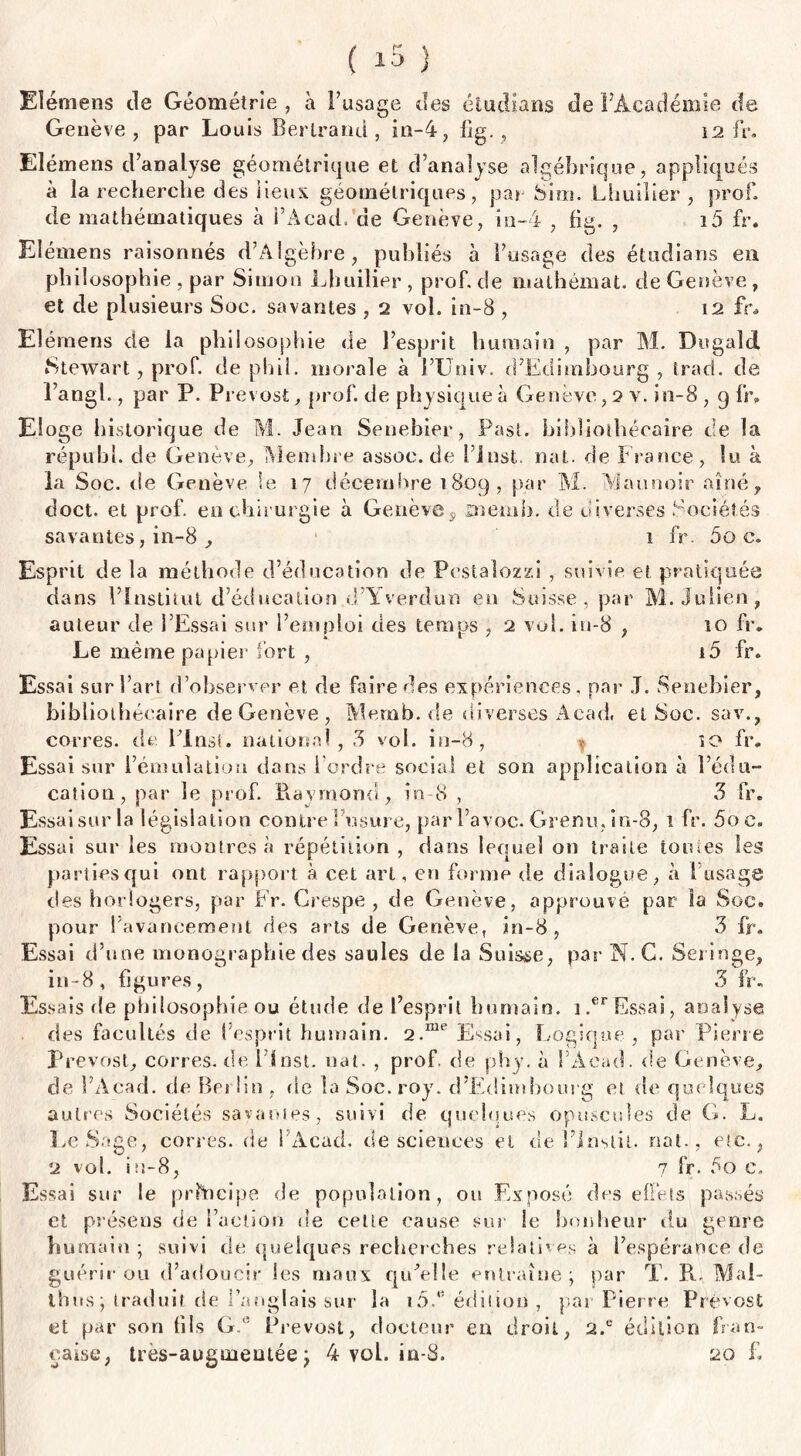 Elémens de Géométrie , à l’usage des étudians de l'Académie de Genève, par Louis Bertrand, in-4, iig, , 12 IV. Elémens d’analyse géométrique et d’analyse algébrique, appliqués à la recherche des lieux géométriques, par Sim. Lhuilier , prof, de mathématiques à l’Acad. de Genève, in-4 , fig. , i5 fr. Elémens raisonnés d’Algèbre, publiés à l’usage des étudians en philosophie , par Simon Lhuilier, prof, de mathémat. de Genève, et de plusieurs Soc. savantes , 2 vol. in-8 , 12 fr* Elémens de la philosophie de l’esprit humain , par M. Dugald Stewart, prof, de phil. morale à l’Univ. d’Edimbourg , trad. de l’angl., par P. Prévost, prof, de physique à Genève, 2 v. in-8, g fr. Eloge historique de M. Jean Senebier, Pasl. bibliothécaire de la rép-ubl. de Genève, Membre assoc.de l’inst. nat. de France, lu à la Soc. de Genève le 17 décembre 180g, par M. Maunoir aîné, doct. et prof, en chirurgie à Genève9 aiemh. de diverses Sociétés savantes, in-8 , 1 fr. 5o c. Esprit de la méthode d’éducation de Pestalozzi , suivie et pratiquée dans l’Institut d’éducation d’Yverdun en Suisse, par M. Julien, auteur de l’Essai sur l’emploi des temps , 2 vol. iu-8 , 10 fr. Le meme papier fort , i5 fr. Essai sur l’art d’observer et de faire des expériences, par J. Senebier, bibliothécaire de Genève , Memb.de diverses Acad, et Soc. sav., corres. de Flnst. national, 3 vol. in-8, * so fr. Essai sur l’émulation dans l'ordre social et son application à l’édu¬ cation, par le prof. Raymond, in 8 , 3 fr. Essai sur la législation contre l’usure, par l’avoc. Grenu, in-8, 1 fr. 5oe. Essai sur les montres à répétition , dans lequel on traite tomes les parties qui ont rapport à cet art, en forme de dialogue, à 1 usage des horlogers, par Fr. Crespe , de Genève, approuve par la Soc. pour l’avancement des arts de Genève, in-8, 3 fr. Essai d’une monographie des saules de la Suisse, par N. C. Seringe, in-8, figures, 3 fr. Essais de philosophie ou étude de l’esprit humain. i.er Essai, analyse des facultés de l’esprit humain. 2.me Essai, Logique, par Pierre Prévost, corres. de flnst. nat. , prof de phy. à l’Àcad. de Genève, de l’Acad. de Bet lin , de la Soc. roy. d’Edimbourg et de quelques autres Sociétés savantes, suivi de quelques opuscules de G. L. LeSage, corres. de l’Acad. de sciences et de l’inslit. nat., etc., 2 vol. iu-8, 7 fr. 5o c. Essai sur le principe de population, ou Exposé des effets passés et présens de l’action de cette cause sur le bonheur du genre humain; suivi de quelques recherches relatives a l’espérance de guérir ou d’adoucir les maux qu’elle entraîne; par T. R. Mal- thus; traduit de l’anglais sur la i5f édition, par Pierre Prévost et par son fils Gf Prévost, docteur en droit, 2.c édition fran¬ çaise, tres-auguientée ; 4 vol. in-8. 20 f.
