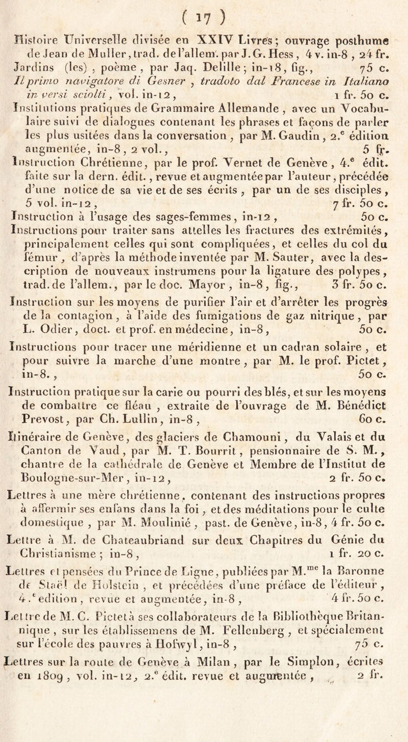 Histoire Universelle divisée en XXIY Livres; ouvrage posthume de Jean de Muller, trad. del’allem'. par J. G. Hess , 4 v. in-8,24 fr. Jardins (les) . poème, par Jaq. Delille; in-18, fig., y5 c. IL primo navigatore di Gesner , tradoto dal France se in Italiana in per si sciolti, vol. in-12, 1 fr. 5o c. Institutions pratiques de Grammaire Allemande , avec un Vocabu¬ laire suivi de dialogues contenant les phrases et façons de parler les plus usitées dans la conversation , par M. Gaudin , 2.e édition, augmentée, in-8,2 vol., 5 Instruction Chrétienne, par le prof. Vernet de Genève, 4.e édit, faite sur la dern. édit., revue et augmentée par l’auteur, précédée d’une notice de sa vie et de ses écrits , par un de ses disciples , 5 vol. in-i 2 , 7 fr. 5o c. Instruction à l’usage des sages-femmes, in-12 , 5o c. Instructions pour traiter sans attelles les fractures des extrémités, principalement celles qui sont compliquées, et celles du col du fémur , d’après la méthode inventée par M. Sauter, avec la des¬ cription de nouveaux instrumens pour la ligature des polypes, trad.de l’allem., par le doc. Major, in-8, fig., 3 fr. 5o c. Instruction sur les moyens de purifier l’air et d’arrêter les progrès delà contagion, à l’aide des fumigations de gaz nitrique, par L. Odier, doct. et prof, en médecine, in-8, 5o c. Instructions pour tracer une méridienne et un cadran solaire , et pour suivre la marche d’une montre , par M. le prof. Piclet, in-8., 5o c. Instruction pratique sur la carie ou pourri des blés, et sur les moyens de combattre ce fléau , extraite de l’ouvrage de M. Bénédict Prévost, par Ch. Lulîin, in-8, 6o c. Itinéraire de Genève, des glaciers de Chamouni, du Valais et du Canton de Vaud, par M. T. Bourrit, pensionnaire de S. M., chantre de la cathédrale de Genève et Membre de l’Institut de Boulogne-sur-Mer, in-12, 2 fr. 5o c* Lettres à une mère chrétienne f contenant des instructions propres à affermir ses en fans dans la foi, et des méditations pour le culte domestique , par M. Moulinié , past. de Genève, in-8,4 fr. 5o c. Lettre à M. de Chateaubriand sur deux Chapitres du Génie du Christianisme; in-8, 1 fr. 20c. Lettres et pensées du Prince de Ligne, publiées par M.me la Baronne de Staël de Holstein , et précédées d’une préface de l’éditeur , 4.eédition, revue et augmentée, in-8, 4fr.5oe. Lettre de M. C. Piclet à ses collaborateurs de la Bibliothèque Britan¬ nique , sur les établissemens de M. Fellenberg , et spécialement sur l’école des pauvres à Hofwyl, in-8 , 70 c. Lettres sur la roule de Genève à Milan, par le Simplon, écrites en 1809, vol. in-12,, 2.e édit, revue et augmentée, 2 fr.