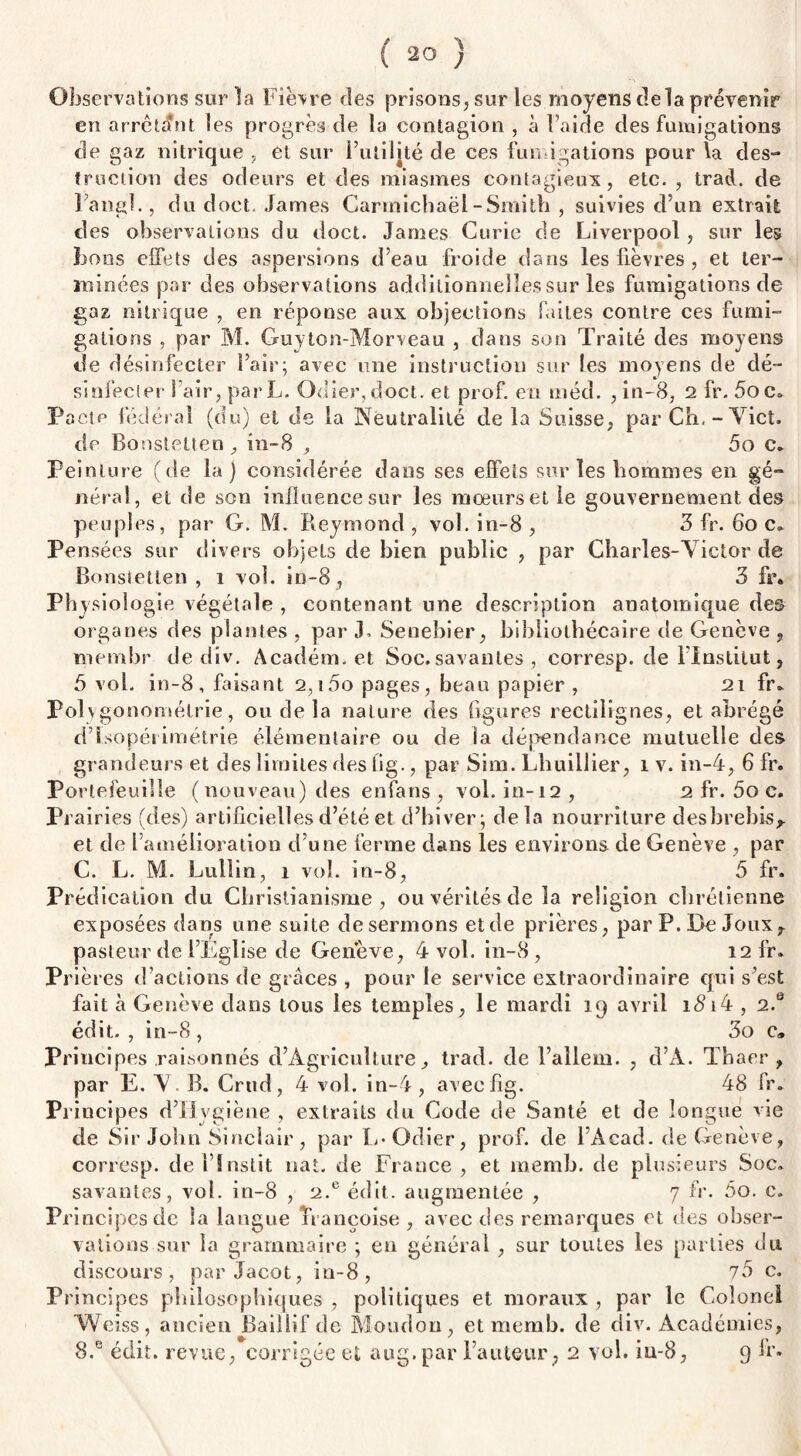 Observations sur la Fièvre ries prisons, sur les moyens delà prévenir en arrêtant les progrès rie la contagion , à l’aide des fumigations de gaz nitrique , et sur Futilité de ces fumigations pour la des¬ truction des odeurs et des miasmes contagieux, etc. , trad. de Fang!., du doct. James Carmichaëi-Smith , suivies d’un extrait des observations du doct. James Curie de Liverpool , sur les bons effets des aspersions d’eau froide dans les fièvres , et ter¬ minées par des observations additionnelles sur les fumigations de gaz nitrique , en réponse aux objections faites contre ces fumi¬ gations , par M. Guyton-Morveau , dans son Traité des moyens de désinfecter Pair; avec une instruction sur les moyens de dé¬ sinfecter î air, parL. Odier,doct. et prof, en méd. , in-8, 2 fr. 5oc. Pacte fédéral (du) et de la Neutralité de la Suisse, par Ch.-Yict. de Boîistetten, in-8 , 5o c. Peinture (de la) considérée dans ses effets sur les hommes en gé¬ néral, et de son influence sur les moeurs et le gouvernement des peuples, par G. M. Reymond, vol. in-8, 3 fr. 60 c. Pensées sur divers objets de bien public , par Charles-Victor de Bonsietten , i vol. in-8, 3 fr. Physiologie végétale , contenant une description anatomique des organes des plantes , par 3. Senebier, bibliothécaire de Genève , tnembr de div. Académ. et Soc. savantes , corresp. de l’Institut, 5 vol. in-8, faisant 2,i5o pages, beau papier , 21 fr. Poly gonométrie, ou de la nature des figures rectilignes, et abrégé d’Ssopétimétrie élémentaire ou de la dépendance mutuelle des grandeurs et des limites des lig., par Sim. Thuillier, 1 v. in-4, 6 fr. Portefeuille (nouveau) des enfans , vol. in-12 , 2 fr. 5o c. Pi airies (des) artificielles d’été et d’hiver; delà nourriture des brebis* et de l’amélioration d’une ferme dans les environs de Genève , par C. L. M. Lullin, 1 vol. in-8, 5 fr. Prédication du Christianisme, ou vérités de la religion chrétienne exposées dans une suite desermons etde prières, par P. De Jouxr pasteur de l’Eglise de Genève, 4 vol. in-8 , 12 fr. Prières d’actions de grâces , pour le service extraordinaire qui s’est fait à Genève dans tous les temples, le mardi 19 avril i<9i4 , 2.s édit. , in-8 , 3o c® Principes raisonnés d’Agriculture, trad. de l’allem. , d’À. Thaer , par E. V. B. Crud, 4 vol. in-4, aveefig. 48 fr. Principes d’Hygiène , extraits du Code de Santé et de longue vie de Sir John Sinclair, par L-Odier, prof, de l’Acad. de Genève, corresp. de Fïnstit nat. de France , et raemb. de plusieurs Soc. savantes, vol. in-8 , 2.e édit, augmentée , 7 fr. 5o. c. Pri ncipesde la langue Françoise, avec des remarques et des obser¬ vations sur la grammaire ; en général , sur toutes les parties du discours, par Jacot, in-8, 75 c. Principes philosophiques , politiques et moraux , par le Colonel Weiss, ancien Baillif de Moudon, et memb. de div. Académies,