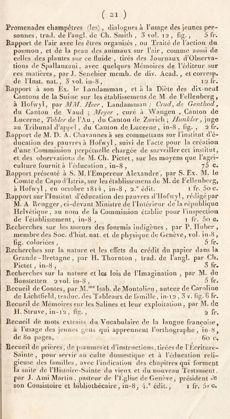 Promenades champêtres (les), dialogues à l’usage des jeunes per¬ sonnes, trad. de l’angl. de Ch. Smith , 3 vol. 12 , fig., 5 fr. Rapport de l’air avec les êtres organisés , ou Traité de l’action du poumon, et de la peau des animaux sur l’air, comme aussi de celles des plantes sur ce fluide , tirés des Journaux d’Observa- tions de Spallanzani, avec quelques Mémoires de l’éditeur sur ces matières, par J. Senebier memb. de div. Acad., et corresp. de l’Inst. nat., 3 vol. in-8 , 12 fr. Rapport à son Ex. le Landamman , et à la Diète des dix-neuf Cantons de la Suisse sur les établissemens de M. de Fellenberg, à Hofwyl, par MM. Heer, Landamman ; Cruel, de Genthod, du Canton de Vaud ; Meyer , curé à Wangen , Canton de Lucerne, Tobler de l’Au , du Canton de Zurich ; Hunkler, juge au Tribunal d’appel , du Canton de Lucerne, in-8 , fig. , 2 fr. Rapport de M. D. A. Chavannes à ses eommetlans sur l’institut d’é¬ ducation des pauvres à Hofwyl, suivi de l’acte pour la création d’une Commission perpétuelle chargée de surveiller cet institut, et des observations de M. Ch. Pictet, sur les moyens que l’agri¬ culture fournit à l’éducation, in-8 , 75 g. Rapport présenté à S. M. l’Empereur Alexandre , par S. Ex. M. le Comte de Capo d’Istria, sur les établissemens de M. de Fellenberg, à Hofwyl, en octobre i8i4 , in-8 , 2.® édit. 1 fr. 5o c. Rapport sur l’Institut d’éducation des pauvres d’Hofwyl, rédigé par M. A Rengger, ci-devant Ministre de l’Intérieur de la république Helvétique, au nom de la Commission établie pour i inspection de rétablissement, in-8 , 1 fr. 5o c Recherches sur les mœurs des fourmis indigènes , par P. Ruber , membre des Soc. d’hist. nat. et de physique de Genève, vol. in-8 , fig. coloriées j, 5 fr. Recherches sur la nature et les effets du crédit du papier dans la Grande-Bretagne , par H. Thornton , trad. de Fangî. par Ch. Pictet , in-8 , 5 fr. Recherches sur la nature et les lois de l’Imagination , par M. de Bonstetten 2vol. in-8, 5 fr. Recueil de Contes, par M.ine Isab. deMontolieu , auteur de Caroline de Lichtfield, traduc. des Tableaux de famille, in-i 2,3 v. fig. G fr. Recueil de Mémoires sur les Salines et leur exploitation , par M. de H. Struve,in-12, fig., fr. R.ecueil de mots extraits du Vocabulaire de la langue Françoise t à l’usage des jeunes gens qui apprennent l’orthographe, in-8, de 80 pages, Go c. t Recueil de prières, de psaumes'et d’instructions, tirées de l’Ëeriture- Sainte , pour servir au culte domestique et a l’éducation reli¬ gieuse des familles, avec 1 indication des chapitres qui forment la suite de m istoire-Sainte du vieux et du nouveau Testament, par J. Ami Martin , pasteur de l’Eglise de Genève, président r’e son Consistoire et bibliothécaire, in-8, 4.0 édit., 1 fr. 5» c.