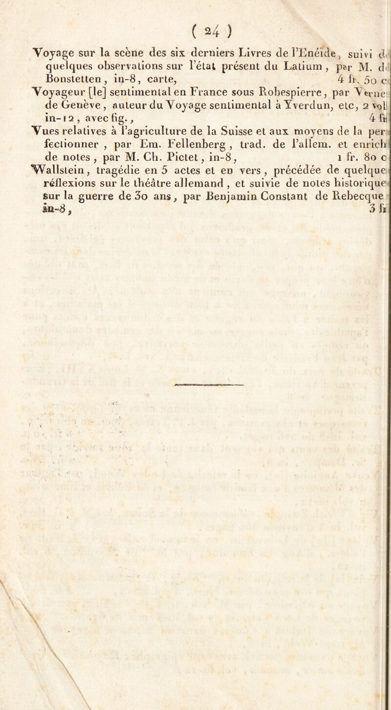 Voyage sur la scène des six derniers Livres de l’Enéide, suivi de quelques observations sur l’état présent du Latium , par M. d<î Bonstetten , in-8, carte, 4 h, 5o c Voyageur [le] sentimental en France sous Robespierre, par Lrne de Genève , auteur du Voyage sentimental àYverdun, etc, 2 vol! in-12 , avec fig., 4 fn Vues relatives à l’agriculture de la Suisse et aux moyens de la per fectionner , par Era. Fellenberg , trad. de l’allem. et enricb de notes , par M. Ch. Pictet, in-8, 1 fr. 80 0 Wallslein, tragédie en 5 actes et en vers, précédée de quelque réflexions sur le théâtre allemand , et suivie de notes historique Sur la guerre de 3o ans, par Benjamin Constant de Rebecque in~8, 3 fn